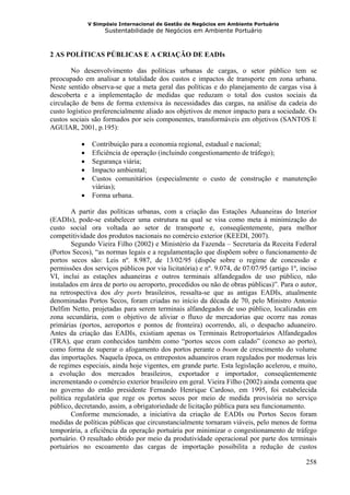 V Simpósio Internacional de Gestão de Negócios em Ambiente Portuário
                     Sustentabilidade de Negócios em Ambiente Portuário



2 AS POLÍTICAS PÚBLICAS E A CRIAÇÃO DE EADIs

        No desenvolvimento das políticas urbanas de cargas, o setor público tem se
preocupado em analisar a totalidade dos custos e impactos de transporte em zona urbana.
Neste sentido observa-se que a meta geral das políticas e do planejamento de cargas visa à
descoberta e a implementação de medidas que reduzam o total dos custos sociais da
circulação de bens de forma extensiva às necessidades das cargas, na análise da cadeia do
custo logístico preferencialmente aliado aos objetivos de menor impacto para a sociedade. Os
custos sociais são formados por seis componentes, transformáveis em objetivos (SANTOS E
AGUIAR, 2001, p.195):

           •    Contribuição para a economia regional, estadual e nacional;
           •    Eficiência de operação (incluindo congestionamento de tráfego);
           •    Segurança viária;
           •    Impacto ambiental;
           •    Custos comunitários (especialmente o custo de construção e manutenção
                viárias);
           •    Forma urbana.

        A partir das políticas urbanas, com a criação das Estações Aduaneiras do Interior
(EADIs), pode-se estabelecer uma estrutura na qual se visa como meta à minimização do
custo social ora voltada ao setor de transporte e, conseqüentemente, para melhor
competitividade dos produtos nacionais no comércio exterior (KEEDI, 2007).
        Segundo Vieira Filho (2002) e Ministério da Fazenda – Secretaria da Receita Federal
(Portos Secos), “as normas legais e a regulamentação que dispõem sobre o funcionamento de
portos secos são: Leis nº. 8.987, de 13/02/95 (dispõe sobre o regime de concessão e
permissões dos serviços públicos por via licitatória) e nº. 9.074, de 07/07/95 (artigo 1º, inciso
VI, inclui as estações aduaneiras e outros terminais alfandegados de uso público, não
instalados em área de porto ou aeroporto, procedidos ou não de obras públicas)”. Para o autor,
na retrospectiva dos dry ports brasileiros, ressalta-se que as antigas EADIs, atualmente
denominadas Portos Secos, foram criadas no início da década de 70, pelo Ministro Antonio
Delfim Netto, projetadas para serem terminais alfandegados de uso público, localizadas em
zona secundária, com o objetivo de aliviar o fluxo de mercadorias que ocorre nas zonas
primárias (portos, aeroportos e pontos de fronteira) ocorrendo, ali, o despacho aduaneiro.
Antes da criação das EADIs, existiam apenas os Terminais Retroportuários Alfandegados
(TRA), que eram conhecidos também como “portos secos com calado” (conexo ao porto),
como forma de superar o afogamento dos portos perante o boom de crescimento do volume
das importações. Naquela época, os entrepostos aduaneiros eram regulados por modernas leis
de regimes especiais, ainda hoje vigentes, em grande parte. Esta legislação acelerou, e muito,
a evolução dos mercados brasileiros, exportador e importador, conseqüentemente
incrementando o comércio exterior brasileiro em geral. Vieira Filho (2002) ainda comenta que
no governo do então presidente Fernando Henrique Cardoso, em 1995, foi estabelecida
política regulatória que rege os portos secos por meio de medida provisória no serviço
público, decretando, assim, a obrigatoriedade de licitação pública para seu funcionamento.
        Conforme mencionado, a iniciativa da criação de EADIs ou Portos Secos foram
medidas de políticas públicas que circunstancialmente tornaram viáveis, pelo menos de forma
temporária, a eficiência da operação portuária por minimizar o congestionamento de tráfego
portuário. O resultado obtido por meio da produtividade operacional por parte dos terminais
portuários no escoamento das cargas de importação possibilita a redução de custos

                                                                                             258
 