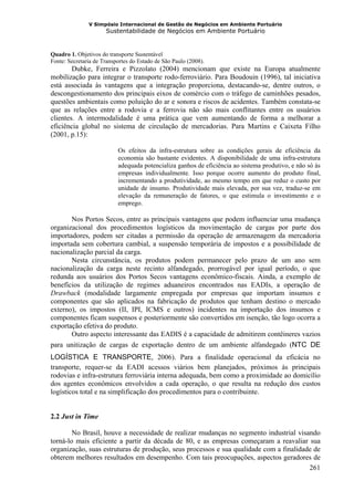 V Simpósio Internacional de Gestão de Negócios em Ambiente Portuário
                      Sustentabilidade de Negócios em Ambiente Portuário


Quadro 1. Objetivos do transporte Sustentável
Fonte: Secretaria de Transportes do Estado de São Paulo (2008).
        Dubke, Ferreira e Pizzolato (2004) mencionam que existe na Europa atualmente
mobilização para integrar o transporte rodo-ferroviário. Para Boudouin (1996), tal iniciativa
está associada às vantagens que a integração proporciona, destacando-se, dentre outros, o
descongestionamento dos principais eixos de comércio com o tráfego de caminhões pesados,
questões ambientais como poluição do ar e sonora e riscos de acidentes. Também constata-se
que as relações entre a rodovia e a ferrovia não são mais conflitantes entre os usuários
clientes. A intermodalidade é uma prática que vem aumentando de forma a melhorar a
eficiência global no sistema de circulação de mercadorias. Para Martins e Caixeta Filho
(2001, p.15):

                           Os efeitos da infra-estrutura sobre as condições gerais de eficiência da
                           economia são bastante evidentes. A disponibilidade de uma infra-estrutura
                           adequada potencializa ganhos de eficiência ao sistema produtivo, e não só às
                           empresas individualmente. Isso porque ocorre aumento do produto final,
                           incrementando a produtividade, ao mesmo tempo em que reduz o custo por
                           unidade de insumo. Produtividade mais elevada, por sua vez, traduz-se em
                           elevação da remuneração de fatores, o que estimula o investimento e o
                           emprego.

       Nos Portos Secos, entre as principais vantagens que podem influenciar uma mudança
organizacional dos procedimentos logísticos da movimentação de cargas por parte dos
importadores, podem ser citadas a permissão da operação de armazenagem da mercadoria
importada sem cobertura cambial, a suspensão temporária de impostos e a possibilidade de
nacionalização parcial da carga.
       Nesta circunstância, os produtos podem permanecer pelo prazo de um ano sem
nacionalização da carga neste recinto alfandegado, prorrogável por igual período, o que
redunda aos usuários dos Portos Secos vantagens econômico-fiscais. Ainda, a exemplo de
benefícios da utilização de regimes aduaneiros encontrados nas EADIs, a operação de
Drawback (modalidade largamente empregada por empresas que importam insumos e
componentes que são aplicados na fabricação de produtos que tenham destino o mercado
externo), os impostos (II, IPI, ICMS e outros) incidentes na importação dos insumos e
componentes ficam suspensos e posteriormente são convertidos em isenção, tão logo ocorra a
exportação efetiva do produto.
       Outro aspecto interessante das EADIS é a capacidade de admitirem contêineres vazios
para unitização de cargas de exportação dentro de um ambiente alfandegado (NTC DE
LOGÍSTICA E TRANSPORTE, 2006). Para a finalidade operacional da eficácia no
transporte, requer-se da EADI acessos viários bem planejados, próximos às principais
rodovias e infra-estrutura ferroviária interna adequada, bem como a proximidade ao domicílio
dos agentes econômicos envolvidos a cada operação, o que resulta na redução dos custos
logísticos total e na simplificação dos procedimentos para o contribuinte.


2.2 Just in Time

        No Brasil, houve a necessidade de realizar mudanças no segmento industrial visando
torná-lo mais eficiente a partir da década de 80, e as empresas começaram a reavaliar sua
organização, suas estruturas de produção, seus processos e sua qualidade com a finalidade de
obterem melhores resultados em desempenho. Com tais preocupações, aspectos geradores de
                                                                                        261
 