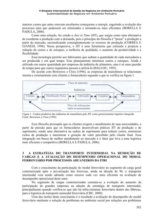 V Simpósio Internacional de Gestão de Negócios em Ambiente Portuário
                      Sustentabilidade de Negócios em Ambiente Portuário



maiores custos que antes estavam encobertos começaram a emergir, sugerindo a evolução dos
processos para que pudessem ser otimizados e tornando-os mais eficientes (BORELLA E
PADULA, 2006).
        Como uma solução, foi criado o Just in Time (JIT), que surgiu como uma alternativa
de coordenar a produção com a demanda, pois o princípio da filosofia é “puxar” a produção a
partir do mercado, racionalizando conseqüentemente os recursos de produção (CORRÊA E
GIANESI, 1996). Nessa perspectiva, o JIT é uma ferramenta que estimula e propicia a
redução de custos e de estoques, a melhoria da qualidade, o aumento da produtividade e a
flexibilidade.
        Essa tecnologia permite aos fabricantes que saibam a quantidade de cada mercadoria a
ser produzida e em qual tempo. Esse planejamento minimiza custos e estoques. Ainda é
utilizado em maior quantidade por empresas da indústria de alimentos, mas é só uma questão
de tempo para que outros segmentos passem a utilizá-lo (BALLOU, 1995).
        De acordo com Bowersox e Closs (1996), as empresas de manufatura se relacionam
interna e externamente com clientes e fornecedores segundo o que se verifica na figura 1.




Figura 1 - Cadeia produtiva das indústrias de manufatura pelo JIT como gerenciamento logístico integrado
Fonte: Bowersox e Closs (1996)

        Essa filosofia pressupõe que os clientes exigem o atendimento de suas necessidades, a
partir de pressão para que os fornecedores desenvolvam práticas JIT de produção e de
suprimento, sendo uma alternativa na cadeia de suprimento para reduzir custos, minimizar
ciclos de produção e maximizar a geração de valor percebido pelo cliente final. Essa
integração em busca de melhor atendimento ao mercado é o fator que leva a uma logística
mais eficiente e competitiva (BORELLA E PADULA, 2006).


3 A ESTRATÉGIA DO TRANSPORTE INTERMODAL NA REMOÇÃO DE
CARGAS E A AVALIAÇÃO DO DESEMPENHO OPERACIONAL DO MODAL
FERROVIÁRIO POR PROCESSOS ADUANEIROS DA ITRI

        Com o crescimento da participação do modal ferroviário no segmento de carga geral
conteinerizada após a privatização das ferrovias, ainda na década de 90, o transporte
intermodal vem sendo adotado como recurso cada vez mais eficiente na avaliação de
desempenho operacional deste setor.
        No segmento de cargas conteinerizadas constata-se a evolução do aumento da
participação de grandes empresas na adoção da estratégia de transporte intermodal,
principalmente quando verifica-se que não há infra-estrutura ferroviária dentro das fábricas,
para a logística de transporte unimodal ferroviária (CBC, 2008).
        Uma das razões deste crescimento é o resultado a avaliação do desempenho do modal
ferroviário mediante a solução de problemas no ambiente social por soluções aos problemas

                                                                                                           262
 