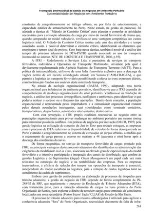 V Simpósio Internacional de Gestão de Negócios em Ambiente Portuário
                   Sustentabilidade de Negócios em Ambiente Portuário



constantes de congestionamento no tráfego urbano, ou por falta de estacionamento, e
capacidade estática de armazenamento no Porto. Neste estudo, na gestão do processo, foi
adotada a técnica do “Método do Caminho Crítico” para planejar e controlar as atividades
necessárias para a remoção aduaneira da carga por meio do modal ferroviário de forma que,
quando comparado ao modal rodoviário, verificou-se uma vantagem competitiva dos custos
logísticos total. O Método do Caminho Crítico mostra cada uma das atividades e o tempo
associado, assim, é possível determinar o caminho crítico, identificando os elementos que
restringem o tempo total do projeto. Com base nesta técnica, também é possível a análise dos
tempos do processo aduaneiro de DTA-PÁTIO quando associado ao uso do transporte
intermodal no interior (NTC DE LOGÍSTICA E TRANSPORTE, 2006, p.93).
        A ITRI – Rodoferrovia e Serviços Ltda. é prestadora de serviços de transporte
ferroviário, rodoviário e Operadora de Transporte Multimodal, atividade pela qual é
devidamente regulamentada pela Agência Nacional de Transporte Terrestre (ANTT). Para a
prática da intermodalidade, utiliza-se de uma linha ferroviária exclusiva para a descarga de
vagões dentro de um recinto alfandegado situado em Suzano (EADI-CRAGEA), o que
permite a logística de transporte ferroviário possibilitando a oferta de trens expressos diários,
com horários pré-fixados aos usuários deste sistema de transporte.
        No estudo da ecologia organizacional (BAUM, 1990), adaptando esta teoria
organizacional para inferências do ambiente portuário, identificou-se que a ITRI dependia do
comportamento de mudança organizacional do setor portuário. Verificou-se na fundação do
negócio, a análise dos processos demográficos, ecológicos e ambientais, para identificar o que
poderia nortear o sucesso ou o fracasso das operações. Dentro deste conceito, a população
organizacional é representada pelos importadores e a comunidade organizacional restante
pelas demais populações interagentes, aqui consideradas como terminais portuários,
transportadores, despachantes, autoridades intervenientes, dentre outros.
         Com esta percepção, a ITRI propôs coalizões necessárias ao negócio entre as
populações organizacionais para prover mudanças no ambiente portuário em mesmo timing
para minimizar possíveis conflitos. Em práticas de negócios por inovação (OECD, 1997) pela
gestão logística na utilização do conceito de Just in Time para reduzir estoques, as empresas
com o processo de DTA reduziram a disponibilidade de veículos de forma desorganizada no
Porto evitando o congestionamento no sistema de circulação de cargas urbanas, à medida que
o escoamento da carga passou a ocorrer no máximo a 48 (quarenta e oito) horas após a
descarga dos contêineres do navio.
        De forma pragmática, no serviço de transporte ferroviário de cargas prestado pela
ITRI, as principais vantagens deste processo aduaneiro são identificadas na administração das
exigências da modalidade Just in Time, associada ao elevado grau de especialização do modal
ferroviário e a intensiva participação e integração dos canais de distribuição, que confere às
gestões Logística e de Suprimentos (Supply Chain Management) um papel cada vez mais
relevante na estratégia do negócio e na rentabilidade das empresas. Para as empresas
importadoras, a eficácia da redução dos tempos nas operações de transporte é essencial,
independente do modal escolhido na logística, para a redução de custos logísticos total no
atendimento da cadeia de suprimentos.
        Embora com gestão do conhecimento na elaboração de processos de despacho para
trânsito aduaneiro, a gestão do negócio da ITRI depende de forma complementar da IN-
248/02 da SRF, que regulamenta o processo de Declaração de Trânsito Aduaneiro (DTA),
com tratamento pátio, para a remoção aduaneira de cargas da zona primária do Porto
Organizado de Santos, para explorar o direito de remover cargas para terminais de contêineres
localizados em zona secundária (Portos Secos/ Eadis/ CLIAS) do Estado de São Paulo.
        O processo de trânsito aduaneiro para recintos alfandegados é utilizado para agilizar a
conferência aduaneira “fora” do Porto Organizado, necessidade decorrente da falta de infra-
                                                                                             263
 