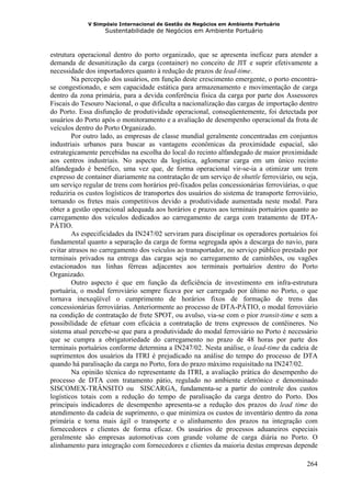 V Simpósio Internacional de Gestão de Negócios em Ambiente Portuário
                   Sustentabilidade de Negócios em Ambiente Portuário



estrutura operacional dentro do porto organizado, que se apresenta ineficaz para atender a
demanda de desunitização da carga (container) no conceito de JIT e suprir efetivamente a
necessidade dos importadores quanto à redução de prazos de lead-time.
        Na percepção dos usuários, em função deste crescimento emergente, o porto encontra-
se congestionado, e sem capacidade estática para armazenamento e movimentação de carga
dentro da zona primária, para a devida conferência física da carga por parte dos Assessores
Fiscais do Tesouro Nacional, o que dificulta a nacionalização das cargas de importação dentro
do Porto. Essa disfunção de produtividade operacional, conseqüentemente, foi detectada por
usuários do Porto após o monitoramento e a avaliação de desempenho operacional da frota de
veículos dentro do Porto Organizado.
        Por outro lado, as empresas de classe mundial geralmente concentradas em conjuntos
industriais urbanos para buscar as vantagens econômicas da proximidade espacial, são
estrategicamente percebidas na escolha do local do recinto alfandegado de maior proximidade
aos centros industriais. No aspecto da logística, aglomerar carga em um único recinto
alfandegado é benéfico, uma vez que, de forma operacional vir-se-ia a otimizar um trem
expresso de container diariamente na contratação de um serviço de shuttle ferroviário, ou seja,
um serviço regular de trens com horários pré-fixados pelas concessionárias ferroviárias, o que
reduziria os custos logísticos de transportes dos usuários do sistema de transporte ferroviário,
tornando os fretes mais competitivos devido a produtividade aumentada neste modal. Para
obter a gestão operacional adequada aos horários e prazos aos terminais portuários quanto ao
carregamento dos veículos dedicados ao carregamento de carga com tratamento de DTA-
PÁTIO.
        As especificidades da IN247/02 serviram para disciplinar os operadores portuários foi
fundamental quanto a separação da carga de forma segregada após a descarga do navio, para
evitar atrasos no carregamento dos veículos ao transportador, no serviço público prestado por
terminais privados na entrega das cargas seja no carregamento de caminhões, ou vagões
estacionados nas linhas férreas adjacentes aos terminais portuários dentro do Porto
Organizado.
        Outro aspecto é que em função da deficiência de investimento em infra-estrutura
portuária, o modal ferroviário sempre ficava por ser carregado por último no Porto, o que
tornava inexeqüível o cumprimento de horários fixos de formação de trens das
concessionárias ferroviárias. Anteriormente ao processo de DTA-PÁTIO, o modal ferroviário
na condição de contratação de frete SPOT, ou avulso, via-se com o pior transit-time e sem a
possibilidade de efetuar com eficácia a contratação de trens expressos de contêineres. No
sistema atual percebe-se que para a produtividade do modal ferroviário no Porto é necessário
que se cumpra a obrigatoriedade do carregamento no prazo de 48 horas por parte dos
terminais portuários conforme determina a IN247/02. Nesta análise, o lead-time da cadeia de
suprimentos dos usuários da ITRI é prejudicado na análise do tempo do processo de DTA
quando há paralisação da carga no Porto, fora do prazo máximo requisitado na IN247/02.
        Na opinião técnica do representante da ITRI, a avaliação prática do desempenho do
processo de DTA com tratamento pátio, regulado no ambiente eletrônico e denominado
SISCOMEX-TRÂNSITO ou SISCARGA, fundamenta-se a partir do controle dos custos
logísticos totais com a redução do tempo de paralisação da carga dentro do Porto. Dos
principais indicadores de desempenho apresenta-se a redução dos prazos do lead time do
atendimento da cadeia de suprimento, o que minimiza os custos de inventário dentro da zona
primária e torna mais ágil o transporte e o alinhamento dos prazos na integração com
fornecedores e clientes de forma eficaz. Os usuários de processos aduaneiros especiais
geralmente são empresas automotivas com grande volume de carga diária no Porto. O
alinhamento para integração com fornecedores e clientes da maioria destas empresas depende

                                                                                            264
 