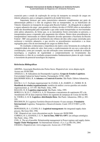 V Simpósio Internacional de Gestão de Negócios em Ambiente Portuário
                   Sustentabilidade de Negócios em Ambiente Portuário



essenciais para o estudo de exploração do serviço de transporte na remoção de cargas em
trânsito aduaneiro, para a vantagem competitiva do modal ferroviário.
        Importante destacar que outra característica aduaneira complementar por parte da
administração pública é o fato da exigência feita ao transportador, ou ao beneficiário do
Trânsito Aduaneiro no transporte de cargas pela Receita Federal – da obrigação de se adquirir
o seguro aduaneiro da carga - para garantir os tributos devidos à UNIÃO sobre as mercadorias
ainda não desembaraçadas pelo importador e que estão sendo transportadas ou movimentadas
entre pátios aduaneiros, de forma que, se as mercadorias forem extraviadas no percurso, a
transportadora passa a responder pelo pagamento dos tributos. Dentro deste procedimento as
transportadoras interessadas no trânsito aduaneiro deverão apresentar a Secretaria da Receita
Federal - SRF uma garantia de recebimento dos tributos devidos sobre cargas sinistradas para
esclarecer o território aduaneiro, o que envolve os procedimentos necessários e as áreas
segregadas para o fim de movimentação de cargas no âmbito fiscal.
        Os resultados evidenciaram a importância da matriz como ferramenta de avaliação da
competitividade da cadeia de valor, bem como o condicionamento do seu uso a uma série de
considerações, como por exemplo, sua não utilização como instrumento isolado de avaliação
tecnológica, a exigência de regularidade e comprometimento no levantamento das
informações e o fato de os resultados proporcionados fundamentarem planos de ação visando
o incremento do potencial tecnológico da empresa.


Referências Bibliográficas

ABEPRA. Associação Brasileira dos Portos Secos. Disponível em: www.abepra.org.br.
Acesso em: 05/08/2008.
ANGELO, L. B. Indicadores de Desempenho Logístico. Grupo de Estudos Logísticos.
Universidade Federal de Santa Catarina. Florianópolis: UFSC, 2005.
BALDOMIR SOSA, R. A Aduana e o Comércio Exterior. São Paulo: Editora Aduaneiras,
2000.
BAUM, J. A. C. Ecologia organizacional. In: CLEGG, S. R.; HARDY, C.; NORD, W. R.
Handbook de estudos organizacionais: modelos de análise e novas questões em estudos
organizacionais. p. 137-195. São Paulo: Atlas, 1998.
BALLOU, R. H. Logística empresarial. São Paulo: Atlas, 1995.
BORELLA, M. R. C.; PADULA, A. D. Elementos e mecanismos do suprimento JIT e do
Atendimento JIT de duas empresas líderes do segmento de autopeças de Caxias do Sul-RS.
In: VIEIRA, G. B. B. Logística e distribuição física. São Paulo: Aduaneiras, 2006. p. 203-
229.
BOUDOUIN, D. Logística-Território-Desenvolvimento: O caso europeu. I Seminário
Internacional: Logística, Transportes e Desenvolvimento. Ceará: UFC/CT/DET, p.105,
1996.
BOWERSOX, D. J.; CLOSS, D. J. Logistical management: the integrated supply chain
process. Mc Graw Hill, 1996.
CBC. Disponível em: www.cbcconteiner.org.br. Acesso em: 08/08/2008.
CORREA, H. L; GIANESI, I. G. N. Just in time, MRP II e OPT: um enfoque estratégico.
São Paulo: Atlas, 1996.
COX, A. The art of possible: Relantionship management in Power regimes and supply chains.
Supply Chain Management: An International Journal, v.9, n. 5, p.346-356, 2004.
CRAGEA. Disponível em: www.cragea.com. Acesso em: 27/07/2008.


                                                                                         266
 