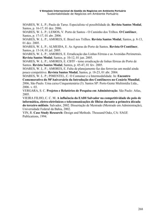 V Simpósio Internacional de Gestão de Negócios em Ambiente Portuário
                  Sustentabilidade de Negócios em Ambiente Portuário



SOARES, W. L. P.; Paulo de Tarso. Especialista vê possibilidade de. Revista Santos Modal,
Santos, p. 16-17, 01 dez. 2006.
SOARES, W. L. P.; LEMOS, V. Porto de Santos - O Caminho dos Trilhos. O Contêiner,
Santos, p. 17-17, 01 abr. 2006.
SOARES, W. L. P.; AMORES, E. Brasil nos Trilhos. Revista Santos Modal, Santos, p. 8-13,
01 dez. 2005.
SOARES, W. L. P.; ALMEIDA, E. As Agruras do Porto de Santos. Revista O Contêiner,
Santos, p. 13-14, 01 jul. 2005.
SOARES, W. L. P.; AMORES, E. Erradicação das Linhas Férreas e as Avenidas Perimetrais.
Revista Santos Modal, Santos, p. 10-12, 01 jun. 2005.
SOARES, W. L. P.; AMORES, E. CBTF - teme erradicação de linhas férreas do Porto de
Santos. Revista Santos Modal, Santos, p. 45-47, 01 fev. 2005.
SOARES, W. L. P.; AMORES, E. Falta de planejamento faz das ferrovias um modal ainda
pouco competitivo. Revista Santos Modal, Santos, p. 18-23, 01 abr. 2004.
SOARES, W. L. P.; PIMENTEL, C. O Container e a Intermodalidade. In: Encontro
Comemorativo do 50ºAniversário da Introdução dos Contêineres no Cenário Mundial,
2006, São Paulo. Uma caixa Cinquentenária (3). Santos SP: Porto Gente Multimídia Ltda.,
2006. v. 03.
VERGARA, S. C. Projetos e Relatórios de Pesquisa em Administração. São Paulo: Atlas,
2005.
VIEIRA FILHO, C. C. M. A influência da EADI Salvador na competitividade do polo de
informática, eletro-eletrônicos e telecomunicações de Ilhéus durante a primeira década
do terceiro milênio. Salvador, 2002. Dissertação de Mestrado (Mestrado em Administração),
Universidade Federal da Bahia, 2002.
YIN, R. Case Study Research: Design and Methods. Thousand Oaks, CA: SAGE
Publications, 1994.




                                                                                     268
 