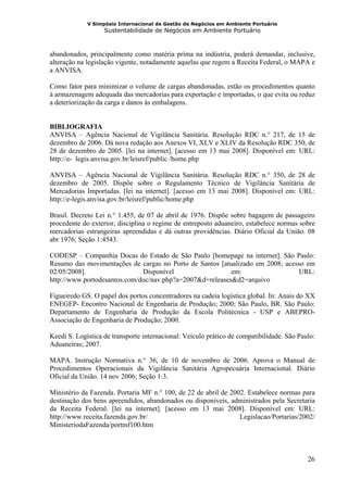 V Simpósio Internacional de Gestão de Negócios em Ambiente Portuário
                   Sustentabilidade de Negócios em Ambiente Portuário



abandonados, principalmente como matéria prima na indústria, poderá demandar, inclusive,
alteração na legislação vigente, notadamente aquelas que regem a Receita Federal, o MAPA e
a ANVISA.

Como fator para minimizar o volume de cargas abandonadas, estão os procedimentos quanto
à armazenagem adequada das mercadorias para exportação e importadas, o que evita ou reduz
a deteriorização da carga e danos às embalagens.


BIBLIOGRAFIA
ANVISA – Agência Nacional de Vigilância Sanitária. Resolução RDC n.° 217, de 15 de
dezembro de 2006. Dá nova redação aos Anexos VI, XLV e XLIV da Resolução RDC 350, de
28 de dezembro de 2005. [lei na internet]. [acesso em 13 mai 2008]. Disponível em: URL:
http://e- legis.anvisa.gov.br/leisref/public /home.php

ANVISA – Agência Nacional de Vigilância Sanitária. Resolução RDC n.° 350, de 28 de
dezembro de 2005. Dispõe sobre o Regulamento Técnico de Vigilância Sanitária de
Mercadorias Importadas. [lei na internet]. [acesso em 13 mai 2008]. Disponível em: URL:
http://e-legis.anvisa.gov.br/leisref/public/home.php

Brasil. Decreto Lei n.° 1.455, de 07 de abril de 1976. Dispõe sobre bagagem de passageiro
procedente do exterior, disciplina o regime de entreposto aduaneiro, estabelece normas sobre
mercadorias estrangeiras apreendidas e dá outras providências. Diário Oficial da União. 08
abr 1976; Seção 1:4543.

CODESP – Companhia Docas do Estado de São Paulo [homepage na internet]. São Paulo:
Resumo das movimentações de cargas no Porto de Santos [atualizado em 2008; acesso em
02/05/2008].                  Disponível                  em:                   URL:
http://www.portodesantos.com/doc/nav.php?a=2007&d=releases&d2=arquivo

Figueiredo GS. O papel dos portos concentradores na cadeia logística global. In: Anais do XX
ENEGEP- Encontro Nacional de Engenharia de Produção; 2000; São Paulo, BR. São Paulo:
Departamento de Engenharia de Produção da Escola Politécnica - USP e ABEPRO-
Associação de Engenharia de Produção; 2000.

Keedi S. Logística de transporte internacional: Veículo prático de compatibilidade. São Paulo:
Aduaneiras; 2007.

MAPA. Instrução Normativa n.° 36, de 10 de novembro de 2006. Aprova o Manual de
Procedimentos Operacionais da Vigilância Sanitária Agropecuária Internacional. Diário
Oficial da União. 14 nov 2006; Seção 1:3.

Ministério da Fazenda. Portaria MF n.° 100, de 22 de abril de 2002. Estabelece normas para
destinação dos bens apreendidos, abandonados ou disponíveis, administrados pela Secretaria
da Receita Federal. [lei na internet]. [acesso em 13 mai 2008]. Disponível em: URL:
http://www.receita.fazenda.gov.br/                               Legislacao/Portarias/2002/
MinisteriodaFazenda/portmf100.htm



                                                                                           26
 