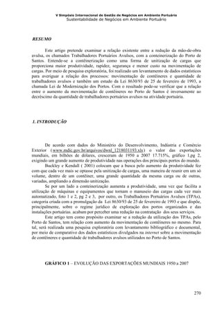 V Simpósio Internacional de Gestão de Negócios em Ambiente Portuário
                      Sustentabilidade de Negócios em Ambiente Portuário




  RESUMO
11B




        Este artigo pretende examinar a relação existente entre a redução da mão-de-obra
avulsa, os chamados Trabalhadores Portuários Avulsos, com a conteinerização do Porto de
Santos. Entende-se a contêinerização como uma forma de unitização de cargas que
proporciona maior produtividade, rapidez, segurança e menor custo na movimentação de
cargas. Por meio de pesquisa exploratória, foi realizado um levantamento de dados estatísticos
para averiguar a relação dos processos: movimentação de contêineres e quantidade de
trabalhadores avulsos e também um estudo da Lei 8630/93 de 25 de fevereiro de 1993, a
chamada Lei de Modernização dos Portos. Com o resultado pode-se verificar que a relação
entre o aumento da movimentação de contêineres no Porto de Santos é inversamente ao
decréscimo da quantidade de trabalhadores portuários avulsos na atividade portuária.




  1. INTRODUÇÃO
12B




        De acordo com dados do Ministério do Desenvolvimento, Indústria e Comércio
Exterior ( www.mdic.gov.br/arquivos/dwnl_1218031193.xls ) o valor das exportações
           HU                                                   UH




mundiais, em bilhões de dólares, cresceram de 1950 a 2007 17.715%, gráfico 1,pg 2,
exigindo um grande aumento de produtividade nas operações dos principais portos do mundo.
        Buckley e Kendall ( 2001) colocam que a busca pelo aumento da produtividade fez
com que cada vez mais se optasse pela unitização de cargas, uma maneira de reunir em um só
volume, dentro de um contêiner, uma grande quantidade da mesma carga ou de outras,
variadas, ampliando a dimensão unitização.
        Se por um lado a conteinerização aumenta a produtividade, uma vez que facilita a
utilização de máquinas e equipamentos que tornam o manuseio das cargas cada vez mais
automatizado, foto 1 e 2, pg 2 e 3, por outro, os Trabalhadores Portuários Avulsos (TPAs),
categoria criada com a promulgação da Lei 8630/93 de 25 de fevereiro de 1993 e que dispõe,
principalmente, sobre o regime jurídico de exploração dos portos organizados e das
instalações portuárias, acabam por perceber uma redução na contratação dos seus serviços.
        Este artigo tem como propósito examinar se a redução da utilização dos TPAs, pelo
Porto de Santos, tem relação com aumento da movimentação de contêineres no mesmo. Para
tal, será realizada uma pesquisa exploratória com levantamento bibliográfico e documental,
por meio de comparativo dos dados estatísticos divulgados na internet sobre a movimentação
de contêineres e quantidade de trabalhadores avulsos utilizados no Porto de Santos.




       GRÁFICO 1 – EVOLUÇÃO DAS EXPORTAÇÕES MUNDIAIS 1950 a 2007




                                                                                          270
 