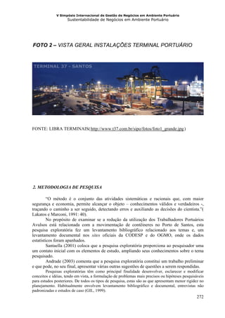V Simpósio Internacional de Gestão de Negócios em Ambiente Portuário
                    Sustentabilidade de Negócios em Ambiente Portuário




  FOTO 2 – VISTA GERAL INSTALAÇÕES TERMINAL PORTUÁRIO
13B




FONTE: LIBRA TERMINAIS( http://www.t37.com.br/sipo/fotos/foto1_grande.jpg )
                                  HU                                                     UH




  2. METODOLOGIA DE PESQUISA
14B




         “O método é o conjunto das atividades sistemáticas e racionais que, com maior
segurança e economia, permite alcançar o objeto – conhecimentos válidos e verdadeiros -,
traçando o caminho a ser seguido, detectando erros e auxiliando as decisões do cientista.”(
Lakatos e Marconi, 1991: 40).
         No propósito de examinar se a redução da utilização dos Trabalhadores Portuários
Avulsos está relacionada com a movimentação de contêineres no Porto de Santos, esta
pesquisa exploratória fez um levantamento bibliográfico relacionado aos temas e, um
levantamento documental nos sites oficiais da CODESP e do OGMO, onde os dados
estatísticos foram apanhados.
         Santaella (2001) coloca que a pesquisa exploratória proporciona ao pesquisador uma
um contato inicial com os elementos de estudo, ampliando seus conhecimentos sobre o tema
pesquisado.
         Andrade (2003) comenta que a pesquisa exploratória constitui um trabalho preliminar
e que pode, no seu final, apresentar várias outras sugestões de questões a serem respondidas.
        Pesquisas exploratórias têm como principal finalidade desenvolver, esclarecer e modificar
conceitos e idéias, tendo em vista, a formulação de problemas mais precisos ou hipóteses pesquisáveis
para estudos posteriores. De todos os tipos de pesquisa, estas são as que apresentam menor rigidez no
planejamento. Habitualmente envolvem levantamento bibliográfico e documental, entrevistas não
padronizadas e estudos de caso (GIL, 1999).
                                                                                                272
 