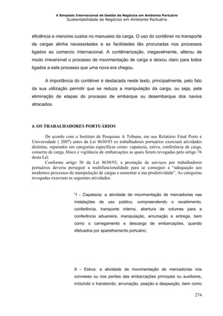 V Simpósio Internacional de Gestão de Negócios em Ambiente Portuário
                   Sustentabilidade de Negócios em Ambiente Portuário



eficiência e menores custos no manuseio da carga. O uso do contêiner no transporte
de cargas alinha necessidades e as facilidades tão procuradas nos processos
ligados ao comercio internacional. A contêinerização, inegavelmente, alterou de
modo irreversível o processo de movimentação de carga e deixou claro para todos
ligados a este processo que uma nova era chegou.

       A importância do contêiner é destacada neste texto, principalmente, pelo fato
da sua utilização permitir que se reduza a manipulação da carga, ou seja, pela
eliminação de etapas do processo de embarque ou desembarque dos navios
atracados.



4. OS TRABALHADORES PORTUÁRIOS

        De acordo com o Instituto de Pesquisas A Tribuna, em seu Relatório Final Porto e
Universidade ( 2007) antes da Lei 8630/93 os trabalhadores portuários exerciam atividades
distintas, separados em categorias específicas como: capatazia, estiva, conferência de carga,
conserto de carga, bloco e vigilância de embarcações as quais foram revogadas pelo artigo 76
desta Lei.
        Conforme artigo 56 da Lei 8630/93, a prestação de serviços por trabalhadores
portuários deveria perseguir a multifuncionalidade para se conseguir a “adequação aos
modernos processos de manipulação de cargas e aumentar a sua produtividade”. As categorias
revogadas exerciam as seguintes atividades:


                       “I - Capatazia: a atividade de movimentação de mercadorias nas
                       instalações   de   uso   público,   compreendendo     o      recebimento,
                       conferência, transporte interno, abertura de volumes para a
                       conferência aduaneira, manipulação, arrumação e entrega, bem
                       como o carregamento e descarga de embarcações, quando
                       efetuados por aparelhamento portuário;




                       II - Estiva: a atividade de movimentação de mercadorias nos
                       conveses ou nos porões das embarcações principais ou auxiliares,
                       incluindo o transbordo, arrumação, peação e despeação, bem como

                                                                                            274
 