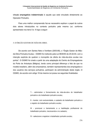 V Simpósio Internacional de Gestão de Negócios em Ambiente Portuário
                 Sustentabilidade de Negócios em Ambiente Portuário



vínculo empregatício indeterminado é aquele que está vinculado diretamente ao
Operador Portuário.

      Para uma melhor compreensão faz-se necessário explicar o papel de outros
dois atores introduzidos no contexto portuário pela mesma Lei, conforme
apresentado nos itens 5 e 6 logo a seguir:




5. O ÓRGÃO GESTOR DE MÃO-DE-OBRA



      De acordo com Santos Neto e Ventilare (2003:85), o “Órgão Gestor de Mão-
de-Obra Portuária Avulsa – OGMO foi instituído pela Lei 8630/93 de 25.02.93, com a
intenção explícita de quebrar o monopólio da oferta de mão-de-obra avulsa nos
portos”. O OGMO foi criado a partir de uma adaptação do Centro de Empregadores
do Porto de Antuérpia (Bélgica), tendo como principal diferença o fato de que no
modelo brasileiro, além dos empresários, também representantes dos empregados e
dos usuários dos serviços portuários, participam da administração deste órgão. O
OGMO, de acordo com artigo 18 da mesma Lei possui as seguintes finalidades:




                      “I - administrar o fornecimento da mão-de-obra do trabalhador
                      portuário e do trabalhador portuário avulso;


                      II - manter, com exclusividade, o cadastro do trabalhador portuário e
                      o registro do trabalhador portuário avulso;


                      III - promover o treinamento e a habilitação profissional do
                      trabalhador portuário, inscrevendo-o no cadastro;


                      IV - selecionar e registrar o trabalhador portuário avulso;

                                                                                       276
 