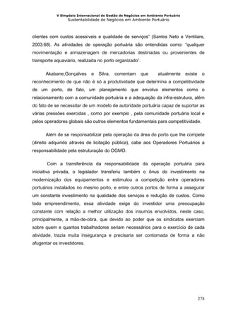 V Simpósio Internacional de Gestão de Negócios em Ambiente Portuário
                  Sustentabilidade de Negócios em Ambiente Portuário



clientes com custos acessíveis e qualidade de serviços” (Santos Neto e Ventilare,
2003:68). As atividades de operação portuária são entendidas como: “qualquer
movimentação e armazenagem de mercadorias destinadas ou provenientes de
transporte aquaviário, realizada no porto organizado”.

      Akabane;Gonçalves        e   Silva,   comentam      que      atualmente      existe    o
reconhecimento de que não é só a produtividade que determina a competitividade
de um porto, de fato, um planejamento que envolva elementos como o
relacionamento com a comunidade portuária e a adequação da infra-estrutura, além
do fato de se necessitar de um modelo de autoridade portuária capaz de suportar as
várias pressões exercidas , como por exemplo , pela comunidade portuária local e
pelos operadores globais são outros elementos fundamentais para competitividade.

      Além de se responsabilizar pela operação da área do porto que lhe compete
(direito adquirido através de licitação pública), cabe aos Operadores Portuários a
responsabilidade pela estruturação do OGMO.

       Com a transferência da responsabilidade da operação portuária para
iniciativa privada, o legislador transferiu também o ônus do investimento na
modernização dos equipamentos e estimulou a competição entre operadores
portuários instalados no mesmo porto, e entre outros portos de forma a assegurar
um constante investimento na qualidade dos serviços e redução de custos. Como
todo empreendimento, essa atividade exige do investidor uma preocupação
constante com relação a melhor utilização dos insumos envolvidos, neste caso,
principalmente, a mão-de-obra, que devido ao poder que os sindicatos exerciam
sobre quem e quantos trabalhadores seriam necessários para o exercício de cada
atividade, trazia muita insegurança e precisaria ser contornada de forma a não
afugentar os investidores.




                                                                                            278
 