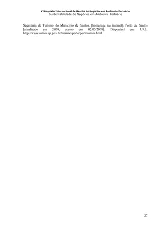 V Simpósio Internacional de Gestão de Negócios em Ambiente Portuário
                  Sustentabilidade de Negócios em Ambiente Portuário



Secretaria de Turismo do Município de Santos. [homepage na internet]. Porto de Santos
[atualizado   em     2008;     acesso    em     02/05/2008]. Disponível  em:    URL:
http://www.santos.sp.gov.br/turismo/porto/portosantos.html




                                                                                   27
 