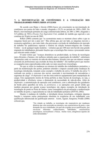 V Simpósio Internacional de Gestão de Negócios em Ambiente Portuário
                   Sustentabilidade de Negócios em Ambiente Portuário




7. A MOVIMENTAÇÃO DE CONTÊINERES
27B                                                              E    A    UTILIZAÇÃO           DOS
TRABALHADORES PORTUÁRIOS AVULSOS

        De acordo com Hijjar e Alexim (2006) houve um crescimento na movimentação de
contêineres nos portos de todo o mundo, chegando a 55,2% no período de 1999 a 2003. No
Brasil a movimentação portuária de carga conteinerizada dobrou, de 2001 a 2005, chegando a
5,9 milhões de TEUs (Twenty Feet Equivalent Unit, unidade de medida que equivale a um
contêiner de 20 pés) no ano de 2005.
        Rifkin (2004) comenta que “os economistas nunca se mostram claros sobre o que as
máquinas fazem por nós e para nós”. Mas afirma que, por um lado, as máquinas movem a
economia capitalista e, por outro lado, elas provocam a exclusão de trabalhadores do mercado
de trabalho.“Se pudéssemos repassar a história da relação homem-máquina dos Estados
Unidos – ou de qualquer nação moderna – veríamos que por 200 anos tem havido uma grande
migração de trabalhadores deixando funções que a tecnologia lhes tomou e procurando outras
que estavam sendo criadas”.
        O autor reitera que ”avanços dramáticos na produtividade, na forma de tecnologias
mais eficientes e baratas e de melhores métodos para a organização do trabalho”, substituem
“proporções cada vez maiores de mão-de-obra humana, fazendo com que um número sempre
crescente de profissionais seja excluído da força de trabalho”. Ele também prevê que mesmo
as ocupações mais especializadas estão cada vez mais suscetíveis à tecnologia.
        No que se refere às mudanças na estrutura de trabalho dos trabalhadores portuários, a
partir da modernização dos portos, podemos entender o impacto causado pelas mudanças da
tecnologia introduzida, tomando como exemplo o trabalho da estiva. O trabalho da estiva “é
realizado nos porões e conveses dos navios, associado à movimentação de mercadorias e
segurança de carga”. O shiploader é um dos mais notáveis equipamentos para manipulação de
cargas. Este equipamento mostra de forma perfeita as duas facetas da tecnologia, ou seja, a
produtividade e eficiência versus a diminuição da necessidade de mão-de-obra. Além do
shiploader, a automatização da operação com contêineres, com a substituição dos guindastes
de bordo pelos aparelhos de terra, os portêineres, e as operações com granel sólido que
também passaram por grande avanço tecnológico são alguns exemplos da introdução de
tecnologias de ponta no Porto de Santos, como conseqüência da privatização e modernização
no trabalho do porto, e especialmente na vida do trabalhador portuário (ZOTTO, 2002).
        Quanto à mudança do trabalho, a introdução dessas tecnologias, extinguiu algumas
funções e tornaram outras praticamente obsoletas às exigências de um trabalhador com
qualificação diferenciada da qualificação anterior. Assim, Aguiar; Junqueira; Freddo (2006)
colocam que,
                       “Em relação ao trabalho, as tecnologias são responsáveis por mudanças
                       drásticas que vêm ocorrendo na estrutura e nas características do porto, o que
                       demanda um novo trabalhador, do qual são exigidas novas qualificações, que
                       envolvem      diferentes    conhecimentos,      habilidades,    características
                       psicológicas, socioculturais e físicas, muitas vezes, antagônicas àquelas até
                       então demandadas.”




                                                                                                 279
 