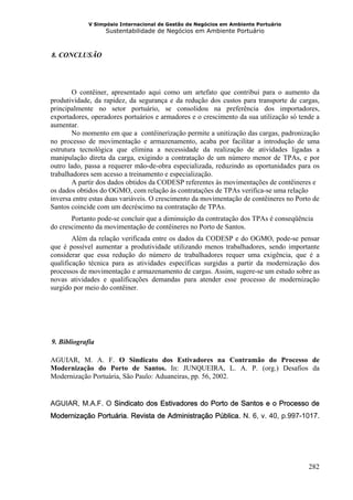 V Simpósio Internacional de Gestão de Negócios em Ambiente Portuário
                     Sustentabilidade de Negócios em Ambiente Portuário



  8. CONCLUSÃO
17B




        O contêiner, apresentado aqui como um artefato que contribui para o aumento da
produtividade, da rapidez, da segurança e da redução dos custos para transporte de cargas,
principalmente no setor portuário, se consolidou na preferência dos importadores,
exportadores, operadores portuários e armadores e o crescimento da sua utilização só tende a
aumentar.
        No momento em que a contêinerização permite a unitização das cargas, padronização
no processo de movimentação e armazenamento, acaba por facilitar a introdução de uma
estrutura tecnológica que elimina a necessidade da realização de atividades ligadas a
manipulação direta da carga, exigindo a contratação de um número menor de TPAs, e por
outro lado, passa a requerer mão-de-obra especializada, reduzindo as oportunidades para os
trabalhadores sem acesso a treinamento e especialização.
        A partir dos dados obtidos da CODESP referentes às movimentações de contêineres e
os dados obtidos do OGMO, com relação às contratações de TPAs verifica-se uma relação
inversa entre estas duas variáveis. O crescimento da movimentação de contêineres no Porto de
Santos coincide com um decréscimo na contratação de TPAs.
       Portanto pode-se concluir que a diminuição da contratação dos TPAs é conseqüência
do crescimento da movimentação de contêineres no Porto de Santos.
        Além da relação verificada entre os dados da CODESP e do OGMO, pode-se pensar
que é possível aumentar a produtividade utilizando menos trabalhadores, sendo importante
considerar que essa redução do número de trabalhadores requer uma exigência, que é a
qualificação técnica para as atividades específicas surgidas a partir da modernização dos
processos de movimentação e armazenamento de cargas. Assim, sugere-se um estudo sobre as
novas atividades e qualificações demandas para atender esse processo de modernização
surgido por meio do contêiner.




  9. Bibliografia
18B




AGUIAR, M. A. F. O Sindicato dos Estivadores na Contramão do Processo de
Modernização do Porto de Santos. In: JUNQUEIRA, L. A. P. (org.) Desafios da
Modernização Portuária, São Paulo: Aduaneiras, pp. 56, 2002.


AGUIAR, M.A.F. O Sindicato dos Estivadores do Porto de Santos e o Processo de
Modernização Portuária. Revista de Administração Pública. N. 6, v. 40, p.997-1017.




                                                                                        282
 