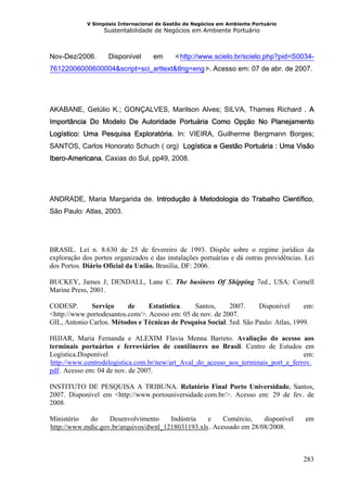 V Simpósio Internacional de Gestão de Negócios em Ambiente Portuário
                   Sustentabilidade de Negócios em Ambiente Portuário



Nov-Dez/2006.       Disponível      em      < http://www.scielo.br/scielo.php?pid=S0034-
                                              HU




76122006000600004&script=sci_arttext&tlng=eng >. Acesso em: 07 de abr. de 2007.
                                                       UH




AKABANE, Getúlio K.; GONÇALVES, Marilson Alves; SILVA, Thames Richard . A
Importância Do Modelo De Autoridade Portuária Como Opção No Planejamento
Logístico: Uma Pesquisa Exploratória. In: VIEIRA, Guilherme Bergmann Borges;
SANTOS, Carlos Honorato Schuch ( org) Logística e Gestão Portuária : Uma Visão
Ibero-Americana, Caxias do Sul, pp49, 2008.




ANDRADE, Maria Margarida de. Introdução à Metodologia do Trabalho Científico,
São Paulo: Atlas, 2003.




BRASIL. Lei n. 8.630 de 25 de fevereiro de 1993. Dispõe sobre o regime jurídico da
exploração dos portos organizados e das instalações portuárias e dá outras providências. Lei
dos Portos. Diário Oficial da União. Brasília, DF: 2006.

BUCKEY, James J; DENDALL, Lane C. The business Of Shipping 7ed., USA: Cornell
Marine Press, 2001.

CODESP.       Serviço     de     Estatística.   Santos,     2007.     Disponível      em:
<http://www.portodesantos.com/>. Acesso em: 05 de nov. de 2007.
GIL, Antonio Carlos. Métodos e Técnicas de Pesquisa Social. 5ed. São Paulo: Atlas, 1999.

HIJJAR, Maria Fernanda e ALEXIM Flavia Menna Barreto. Avaliação do acesso aos
terminais portuários e ferroviários de contêineres no Brasil. Centro de Estudos em
Logística.Disponível                                                                em:
http://www.centrodelogistica.com.br/new/art_Aval_do_acesso_aos_terminais_port_e_ferrov.
HU




pdf . Acesso em: 04 de nov. de 2007.
     UH




INSTITUTO DE PESQUISA A TRIBUNA. Relatório Final Porto Universidade. Santos,
2007. Disponível em <http://www.portouniversidade.com.br/>. Acesso em: 29 de fev. de
2008.

Ministério  do     Desenvolvimento     Indústria   e     Comércio,    disponível         em
http://www.mdic.gov.br/arquivos/dwnl_1218031193.xls . Acessado em 28/08/2008.
HU                                                          UH




                                                                                        283
 