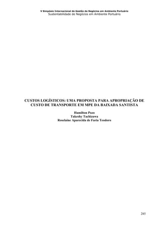 V Simpósio Internacional de Gestão de Negócios em Ambiente Portuário
            Sustentabilidade de Negócios em Ambiente Portuário




CUSTOS LOGÍSTICOS: UMA PROPOSTA PARA APROPRIAÇÃO DE
  CUSTO DE TRANSPORTE EM MPE DA BAIXADA SANTISTA

                              Hamilton Pozo
                            Takeshy Tachizawa
                   Roselaine Aparecida de Faria Teodoro




                                                                             285
 