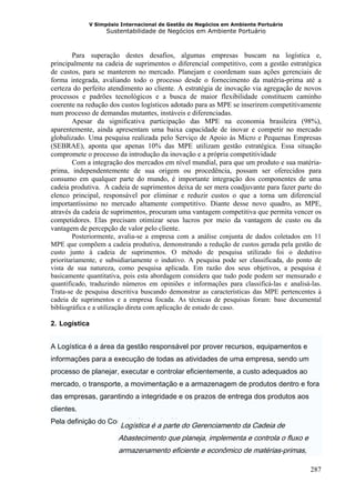 V Simpósio Internacional de Gestão de Negócios em Ambiente Portuário
                   Sustentabilidade de Negócios em Ambiente Portuário



        Para superação destes desafios, algumas empresas buscam na logística e,
principalmente na cadeia de suprimentos o diferencial competitivo, com a gestão estratégica
de custos, para se manterem no mercado. Planejam e coordenam suas ações gerenciais de
forma integrada, avaliando todo o processo desde o fornecimento da matéria-prima até a
certeza do perfeito atendimento ao cliente. A estratégia de inovação via agregação de novos
processos e padrões tecnológicos e a busca de maior flexibilidade constituem caminho
coerente na redução dos custos logísticos adotado para as MPE se inserirem competitivamente
num processo de demandas mutantes, instáveis e diferenciadas.
        Apesar da significativa participação das MPE na economia brasileira (98%),
aparentemente, ainda apresentam uma baixa capacidade de inovar e competir no mercado
globalizado. Uma pesquisa realizada pelo Serviço de Apoio às Micro e Pequenas Empresas
(SEBRAE), aponta que apenas 10% das MPE utilizam gestão estratégica. Essa situação
compromete o processo da introdução da inovação e a própria competitividade
        Com a integração dos mercados em nível mundial, para que um produto e sua matéria-
prima, independentemente de sua origem ou procedência, possam ser oferecidos para
consumo em qualquer parte do mundo, é importante integração dos componentes de uma
cadeia produtiva. A cadeia de suprimentos deixa de ser mera coadjuvante para fazer parte do
elenco principal, responsável por eliminar e reduzir custos o que a torna um diferencial
importantíssimo no mercado altamente competitivo. Diante desse novo quadro, as MPE,
através da cadeia de suprimentos, procuram uma vantagem competitiva que permita vencer os
competidores. Elas precisam otimizar seus lucros por meio da vantagem de custo ou da
vantagem de percepção de valor pelo cliente.
        Posteriormente, avalia-se a empresa com a análise conjunta de dados coletados em 11
MPE que compõem a cadeia produtiva, demonstrando a redução de custos gerada pela gestão de
custo junto à cadeia de suprimentos. O método de pesquisa utilizado foi o dedutivo
prioritariamente, e subsidiariamente o indutivo. A pesquisa pode ser classificada, do ponto de
vista de sua natureza, como pesquisa aplicada. Em razão dos seus objetivos, a pesquisa é
basicamente quantitativa, pois esta abordagem considera que tudo pode podem ser mensurado e
quantificado, traduzindo números em opiniões e informações para classificá-las e analisá-las.
Trata-se de pesquisa descritiva buscando demonstrar as características das MPE pertencentes à
cadeia de suprimentos e a empresa focada. As técnicas de pesquisas foram: base documental
bibliográfica e a utilização direta com aplicação de estudo de caso.

2. Logística


A Logística é a área da gestão responsável por prover recursos, equipamentos e
informações para a execução de todas as atividades de uma empresa, sendo um
processo de planejar, executar e controlar eficientemente, a custo adequados ao
mercado, o transporte, a movimentação e a armazenagem de produtos dentro e fora
das empresas, garantindo a integridade e os prazos de entrega dos produtos aos
clientes.
Pela definição do Council of Logistics Management,
                        Logística é a parte do Gerenciamento da Cadeia de
                       Abastecimento que planeja, implementa e controla o fluxo e
                       armazenamento eficiente e econômico de matérias-primas,

                                                                                          287
 