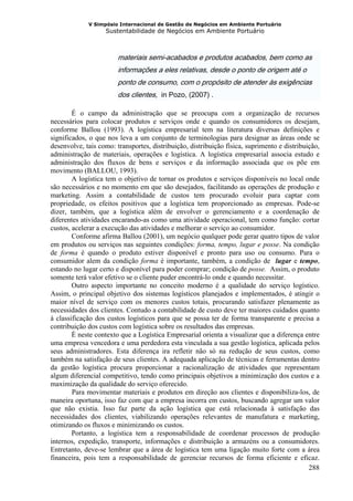 V Simpósio Internacional de Gestão de Negócios em Ambiente Portuário
                   Sustentabilidade de Negócios em Ambiente Portuário



                        materiais semi-acabados e produtos acabados, bem como as
                        informações a eles relativas, desde o ponto de origem até o
                        ponto de consumo, com o propósito de atender às exigências
                        dos clientes, in Pozo, (2007) .

        É o campo da administração que se preocupa com a organização de recursos
necessários para colocar produtos e serviços onde e quando os consumidores os desejam,
conforme Ballou (1993). A logística empresarial tem na literatura diversas definições e
significados, o que nos leva a um conjunto de terminologias para designar as áreas onde se
desenvolve, tais como: transportes, distribuição, distribuição física, suprimento e distribuição,
administração de materiais, operações e logística. A logística empresarial associa estudo e
administração dos fluxos de bens e serviços e da informação associada que os põe em
movimento (BALLOU, 1993).
        A logística tem o objetivo de tornar os produtos e serviços disponíveis no local onde
são necessários e no momento em que são desejados, facilitando as operações de produção e
marketing. Assim a contabilidade de custos tem procurado evoluir para captar com
propriedade, os efeitos positivos que a logística tem proporcionado as empresas. Pode-se
dizer, também, que a logística além de envolver o gerenciamento e a coordenação de
diferentes atividades encarando-as como uma atividade operacional, tem como função: cortar
custos, acelerar a execução das atividades e melhorar o serviço ao consumidor.
        Conforme afirma Ballou (2001), um negócio qualquer pode gerar quatro tipos de valor
em produtos ou serviços nas seguintes condições: forma, tempo, lugar e posse. Na condição
de forma é quando o produto estiver disponível e pronto para uso ou consumo. Para o
consumidor alem da condição forma é importante, também, a condição de lugar e tempo,
estando no lugar certo e disponível para poder comprar; condição de posse. Assim, o produto
somente terá valor efetivo se o cliente puder encontrá-lo onde e quando necessitar.
        Outro aspecto importante no conceito moderno é a qualidade do serviço logístico.
Assim, o principal objetivo dos sistemas logísticos planejados e implementados, é atingir o
maior nível de serviço com os menores custos totais, procurando satisfazer plenamente as
necessidades dos clientes. Contudo a contabilidade de custo deve ter maiores cuidados quanto
à classificação dos custos logísticos para que se possa ter de forma transparente e precisa a
contribuição dos custos com logística sobre os resultados das empresas.
        É neste contexto que a Logística Empresarial orienta a visualizar que a diferença entre
uma empresa vencedora e uma perdedora esta vinculada a sua gestão logística, aplicada pelos
seus administradores. Esta diferença ira refletir não só na redução de seus custos, como
também na satisfação de seus clientes. A adequada aplicação de técnicas e ferramentas dentro
da gestão logística procura proporcionar a racionalização de atividades que representam
algum diferencial competitivo, tendo como principais objetivos a minimização dos custos e a
maximização da qualidade do serviço oferecido.
        Para movimentar materiais e produtos em direção aos clientes e disponibiliza-los, de
maneira oportuna, isso faz com que a empresa incorra em custos, buscando agregar um valor
que não existia. Isso faz parte da ação logística que está relacionada à satisfação das
necessidades dos clientes, viabilizando operações relevantes de manufatura e marketing,
otimizando os fluxos e minimizando os custos.
        Portanto, a logística tem a responsabilidade de coordenar processos de produção
internos, expedição, transporte, informações e distribuição a armazéns ou a consumidores.
Entretanto, deve-se lembrar que a área de logística tem uma ligação muito forte com a área
financeira, pois tem a responsabilidade de gerenciar recursos de forma eficiente e eficaz.
                                                                                             288
 