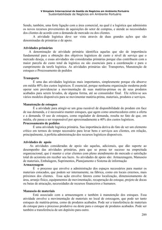 V Simpósio Internacional de Gestão de Negócios em Ambiente Portuário
                   Sustentabilidade de Negócios em Ambiente Portuário



Sendo, também, uma forte ligação com a área comercial, na qual é a logística que administra
os novos recursos provenientes de aquisições do setor de compras, e atende as necessidades
dos clientes de acordo com a demanda de mercado ou dos clientes.
        A atividade logística deve ser vista através de duas grandes ações que são
denominadas de primárias e de apoio.

Atividades primárias
    A denominação de atividade primária identifica aquelas que são de importância
fundamental para a obtenção dos objetivos logísticos de custo e nível de serviço que o
mercado deseja, e essas atividades são consideradas primárias porque elas contribuem com a
maior parcela do custo total da logística ou são essenciais para a coordenação e para o
cumprimento da tarefa logística. As atividades primárias são: Transportes, Manutenção de
estoques e Processamento de pedidos

Transporte
       É uma das atividades logísticas mais importantes, simplesmente porque ela absorve
em média 40% dos custos logísticos. É essencial, porque nenhuma organização moderna pode
operar sem providenciar a movimentação de suas matérias-primas ou de seus produtos
acabados para serem levados, de alguma forma, até ao consumidor final. Ele refere-se aos
vários modelos disponíveis para se movimentar matéria-prima, materiais, produtos e serviços.

Manutenção de estoques
        É a atividade para atingir-se um grau razoável de disponibilidade do produto em face
de sua demanda, e é necessário manter estoques, que agem como amortecedores entre a oferta
e a demanda. O uso de estoques, como regulador de demanda, resulta no fato de que, em
média, ele passa a ser responsável por aproximadamente a 40% dos custos logísticos.
Processamento de pedidos
        É uma atividade logística primária. Sua importância deriva do fato de ser um elemento
crítico em termos do tempo necessário para levar bens e serviços aos clientes, em relação,
principalmente, à perfeita administração dos recursos logísticos disponíveis.

Atividades de apoio
      As atividades consideradas de apoio são aquelas, adicionais, que dão suporte ao
desempenho das atividades primárias, para que se possa ter sucesso na empreitada
organizacional, que é manter e criar clientes com pleno atendimento do mercado e satisfação
total do acionista em receber seu lucro. As atividades de apoio são: Armazenagem, Manuseio
de materiais, Embalagem, Suprimentos, Planejamento e Sistema de informação
Armazenagem
        É o processo que envolve a administração dos espaços necessários para manter os
materiais estocados, que podem ser internamente, na fábrica, como em locais externos, mais
próximos dos clientes. Essa ação envolve fatores como localização, dimensionamento de
área, arranjo físico, equipamentos de movimentação, recuperação do estoque, projeto de docas
ou baias de atracação, necessidades de recursos financeiros e humanos.

Manuseio de materiais
        Está associado com a armazenagem e também à manutenção dos estoques. Essa
atividade envolve a movimentação de materiais no local de estocagem, que pode ser tanto
estoques de matéria-prima, como de produtos acabados. Pode ser a transferência de materiais
do estoque para o processo produtivo ou deste para o estoque de produtos acabados. Pode ser
também a transferência de um depósito para outro.
                                                                                       289
 