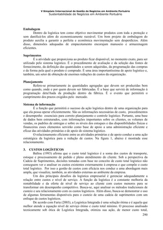 V Simpósio Internacional de Gestão de Negócios em Ambiente Portuário
                   Sustentabilidade de Negócios em Ambiente Portuário




Embalagem
        Dentro da logística tem como objetivo movimentar produtos com toda a proteção e
sem danificá-los além do economicamente razoável. Um bom projeto de embalagem do
produto auxilia a garantir a perfeita e econômica movimentação sem desperdícios. Além
disso, dimensões adequadas de empacotamento encorajam manuseio e armazenagem
eficientes.

Suprimentos
        É a atividade que proporciona ao produto ficar disponível, no momento exato, para ser
utilizado pelo sistema logístico. É o procedimento de avaliação e da seleção das fontes de
fornecimento, da definição das quantidades a serem adquiridas, da programação das compras
e da forma pela qual o produto é comprado. É uma área importantíssima de apoio logístico e,
também, um setor de obtenção de enormes reduções de custos da organização.

Planejamento
       Refere-se primariamente às quantidades agregadas que devem ser produzidas bem
como quando, onde e por quem devem ser fabricadas. É a base que servirá de informação à
programação deta1hada da produção dentro da fábrica. É o evento que permitirá o
cumprimento dos prazos exigidos pelo mercado.

Sistema de informação
        É a função que permitirá o sucesso da ação logística dentro de uma organização para
que ela possa operar eficientemente. São as informações necessárias de custo, procedimentos
e desempenho essenciais para correto planejamento e controle logístico. Portanto, uma base
de dados bem estruturados, com informações importantes sobre os clientes, os volumes de
vendas, os padrões de entregas e sobre os níveis dos estoques e das disponibilidades físicas e
financeiras esses elementos servirão como base de apoio a uma administração eficiente e
eficaz das atividades primárias e de apoio do sistema logístico.
        O relacionamento eficiente entre as atividades primárias e de apoio conduz a uma ação
estratégica da logística para a redução de custos. Na figura 1, abaixo é mostrada esse
relacionamento.

3.   CUSTOS LOGÍSTICOS
        Ballou (1993) afirma que o custo total logístico é a soma dos custos de transporte,
estoque e processamento de pedido e pleno atendimento do cliente. Sob a perspectiva da
Cadeia de Suprimentos, decisões tomadas com base no conceito de custo total logístico não
conseguem ver e analisar os custos existentes externamente à empresa e que compõe o custo
total logístico. Por isso a gestão de custos com eficácia nos conduz a uma abordagem mais
ampla, que visualize, também, as atividades externas ao ambiente da empresa.
        Um dos principais desafios da logística empresarial é gerenciar adequadamente a
relação entre custos e nível de serviço. A função da logística é a constante melhoria da
rentabilidade e da oferta de nível de serviço ao cliente com custos menores para se
transformar em desempenho competitivo. Busca-se, aqui analisar os métodos tradicionais de
custeio e seu relacionamento com os custos logísticos. Além disso, busca-se demonstrar o uso
de algumas ferramentas disponíveis para o custeio de uma cadeia de suprimentos com um
enfoque de custos logísticos.
        De acordo com Faria (2003), a Logística Integrada é uma solução ótima e é aquela que
melhor atende a equação nível de serviço ótimo e custo total mínimo. O processo analisado
tecnicamente sob ótica de Logística Integrada, otimiza sua ação, de menor custo total,
                                                                                         290
 