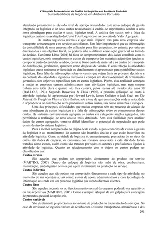 V Simpósio Internacional de Gestão de Negócios em Ambiente Portuário
                   Sustentabilidade de Negócios em Ambiente Portuário



atendendo plenamente o elevado nível de serviço demandado. Este novo enfoque da gestão
integrada da logística e de seus custos relacionados à cadeia de suprimentos conduz a uma
nova abordagem para avaliar o custo logístico total. A análise dos custos sob a ótica da
logística consiste na avaliação do Custo Total Logístico e no conceito de Valor Agregado.
             Os custos logísticos normais e que mais impacto tem para uma empresa são:
transporte, armazenagem e os serviços aos clientes. Um fator importante é que as informações
da contabilidade de uma empresa são utilizadas para fins gerenciais, no entanto, por estarem
direcionadas a um objetivo fiscal, os gestores não o utilizam como ação gerencial na tomada
de decisão. Conforme Lima (2001) há falta de comprometimento dos dados contábeis com os
custos logísticos, pois normalmente os custos de transporte dos materiais adquiridos tendem a
compor o custo do produto vendido, como se fosse custo de material e os custos de transporte
de distribuição, geralmente, aparecem como despesas de vendas. E com relação às atividades
logísticas quase nenhuma evidenciada ou detalhamento é apresentado para contabilizar custos
logísticos. Essa falta de informações sobre os custos que sejam úteis ao processo decisório e
ao controle das atividades logísticas direciona a compor um desenvolvimento de ferramentas
gerenciais com objetivos específicos para os custos logísticos. Porém, essa realidade começou
a mudar as empresas sempre administraram suas atividades logísticas, mas nem sempre
tinham uma idéia clara e quanto isto lhes custava, pelos menos até meados dos anos 50
(BALLOU, 1993). Segundo Bowersox & Closs (1996), a primeira aplicação do custo à
atividade logística foi apresentada por Howard Lewis, James Culleton e Jack Steel em The
Role of Air Freight in Phisical Distribution, sob a tese de que em situações onde a velocidade
e dependência de distribuição aérea produziram outros custos, tais como armazéns e estoques.
        Uma das principais dificuldades que muitas empresas têm no processo de adoção de
uma abordagem de custos logísticos é a falta de informações sobre os componentes desses
custos. Os sistemas convencionais agrupam os custos em categorias amplas agregadas, não
permitindo a realização de uma análise mais detalhada. Sem esta facilidade para analisar
dados de custos agregados, torna-se difícil identificar o potencial de negociação que pode
existir dentro do sistema logístico.
        Para a melhor compreensão do objeto deste estudo, alguns conceitos de custos à gestão
da logística e ao entendimento do assunto são inseridos abaixo e que estão incorridos na
atividade logística. Como atividade de logística é, eminentemente, prestadora de serviços de
outras atividades da empresa, os consumos dos recursos associados a esta atividade foram
tratados como custos, assim como são tratados por todos os autores e profissionais ligados à
atividade de logística. Quanto ao relacionamento com o objeto os custos podem ser
classificados em:
Custos diretos
        São aqueles que podem ser apropriados diretamente ao produto ou serviço
(MARTINS, 2003). Dentro do enfoque da logística são: mão de obra, combustíveis,
manutenção, embalagem e demais que agem diretamente na prestação do serviço.
Custos indiretos
        São aqueles que não podem ser apropriados diretamente a cada tipo de atividade, no
momento de sua ocorrência, tais como: custos de apoio, administrativos e com tecnologia de
informação utilizada em um processo logístico que atenda diversos clientes.
Custos fixos
        São aqueles necessários ao funcionamento normal da empresa podendo ser repetitivos
ou não repetitivos (MARTINS, 2003). Como exemplo: Aluguel de um galpão para estocagem
de produtos, pessoal de apoio, etc.
Custos variáveis
        São diretamente proporcionais ao volume de produção ou da prestação de serviços. No
caso da atividade de logística variam de acordo com o volume transportado, armazenado e dos
                                                                                           291
 