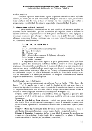 V Simpósio Internacional de Gestão de Negócios em Ambiente Portuário
                   Sustentabilidade de Negócios em Ambiente Portuário



serviços prestados.
       Os custos logísticos, normalmente, seguem os padrões contábeis de outras atividades
cabendo, no entanto, ter um bom conhecimento do negócio antes de se alocar, classificar ou
ratear qualquer tipo de custo, evitando-se incorrer em erros conceituais que venham a
comprometer a confiabilidade dos números apresentados pela contabilidade de custos

3.1 O conceito de análise de custo total
       O gerenciamento do custo logístico é útil para identificar, os problemas surgidos em
diferentes níveis operacionais, que são ocasionados por impactos diretos e indiretos de
decisões específicas. Os processos básicos de Logística apresentam de forma agrupada as
atividades necessárias para alcançar o objetivo maior, que é poder fornecer o produto
adequado no momento desejado e no tempo certo com custos baixos. Essas atividades podem
ser expressas na seguinte equação:

            CTL= CI + CL +CPPI+ CA+ CT
            Onde:
            CTL = Custo total das atividades de logística
            CI = Custo de Inventário
            CL = Custo do Lote
            CPPI = Custo de Processamento de Pedidos e Informação
            CA = Custo de Armazenagem
            CT = Custo de Transporte
            A importância básica desta equação é que o gerenciamento eficaz dos custos
dentro da logística deve minimizar o custo total, atendendo ao nível de serviço exigido pela
empresa, e pelo consumidor. A combinação de todas as atividades deve criar um processo de
sinergia, para que o resultado final seja garantir que o serviço será executado por um preço
menor, mas garantindo o mesmo nível de serviço. Portanto, o dimensionamento adequado das
necessidades de estoques em relação à demanda, as oscilações de mercado, as negociações
com os fornecedores e a adequação do sistema de transporte otimizando-se os recursos
disponíveis e minimizando o custo logístico.

3.2. Estratégias para reduzir custos
        Esta visão encontra consistência na análise de Piercy e Kaleka (1998) e Innes e La
Londe (1994) de acordo com o qual o canal de distribuição física de uma firma e o
desempenho logístico é relacionado com o desempenho de atendimento da cadeia produtiva.
As empresas desenvolvem suas atividades relativas à logística com finalidade de reduzir os
custos e os fatores que podem melhorar os custos logísticos da empresa são:
   Nível de serviço aos Clientes: é apresentado na forma de perguntas, o que serve para
   descrever o nível de serviço para os clientes que a própria empresa poderia conseguir
   futuramente.
   Custos de distribuição física: devem-se exprimir em termos claros os custos de
   distribuição física, entendidos como objetivos para o futuro. É necessário que esses custos
   sejam definidos, ligando-os ao faturamento e as quantidades de mercadoria supostas para o
   futuro.
   Percursos e bases de distribuição física: devem-se descrever os percursos e as bases de
   distribuição física que influenciam o serviço para os clientes e os custos logísticos:
   Estoque de Produtos: é necessário definir o nível ideal do estoque dos produtos não
   somente em relação às bases de distribuição física, mas também em relação às fabricas e
   aos outros sujeitos da distribuição (revendedores, atacadistas):

                                                                                          292
 