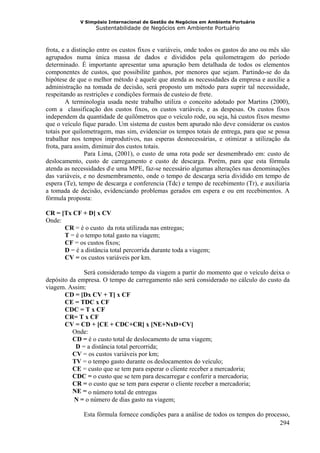 V Simpósio Internacional de Gestão de Negócios em Ambiente Portuário
                   Sustentabilidade de Negócios em Ambiente Portuário



frota, e a distinção entre os custos fixos e variáveis, onde todos os gastos do ano ou mês são
agrupados numa única massa de dados e divididos pela quilometragem do período
determinado. É importante apresentar uma apuração bem detalhada de todos os elementos
componentes de custos, que possibilite ganhos, por menores que sejam. Partindo-se do da
hipótese de que o melhor método é aquele que atenda as necessidades da empresa e auxilie a
administração na tomada de decisão, será proposto um método para suprir tal necessidade,
respeitando as restrições e condições formais de custeio de frete.
        A terminologia usada neste trabalho utiliza o conceito adotado por Martins (2000),
com a classificação dos custos fixos, os custos variáveis, e as despesas. Os custos fixos
independem da quantidade de quilômetros que o veículo rode, ou seja, há custos fixos mesmo
que o veículo fique parado. Um sistema de custos bem apurado não deve considerar os custos
totais por quilometragem, mas sim, evidenciar os tempos totais de entrega, para que se possa
trabalhar nos tempos improdutivos, nas esperas desnecessárias, e otimizar a utilização da
frota, para assim, diminuir dos custos totais.
                Para Lima, (2001), o custo de uma rota pode ser desmembrado em: custo de
deslocamento, custo de carregamento e custo de descarga. Porém, para que esta fórmula
atenda as necessidades de uma MPE, faz-se necessário algumas alterações nas denominações
das variáveis, e no desmembramento, onde o tempo de descarga seria dividido em tempo de
espera (Te), tempo de descarga e conferencia (Tdc) e tempo de recebimento (Tr), e auxiliaria
a tomada de decisão, evidenciando problemas gerados em espera e ou em recebimentos. A
fórmula proposta:

CR = [Tx CF + D] x CV
Onde:
      CR = é o custo da rota utilizada nas entregas;
      T = é o tempo total gasto na viagem;
      CF = os custos fixos;
      D = é a distância total percorrida durante toda a viagem;
      CV = os custos variáveis por km.

              Será considerado tempo da viagem a partir do momento que o veículo deixa o
depósito da empresa. O tempo de carregamento não será considerado no cálculo do custo da
viagem. Assim:
       CD = [Dx CV + T] x CF
       CE = TDC x CF
       CDC = T x CF
       CR= T x CF
       CV = CD + [CE + CDC+CR] x [NE+NxD+CV]
          Onde:
          CD = é o custo total de deslocamento de uma viagem;
           D = a distância total percorrida;
          CV = os custos variáveis por km;
          TV = o tempo gasto durante os deslocamentos do veículo;
          CE = custo que se tem para esperar o cliente receber a mercadoria;
          CDC = o custo que se tem para descarregar e conferir a mercadoria;
          CR = o custo que se tem para esperar o cliente receber a mercadoria;
          NE = o número total de entregas
          N = o número de dias gasto na viagem;

              Esta fórmula fornece condições para a análise de todos os tempos do processo,
                                                                                       294
 