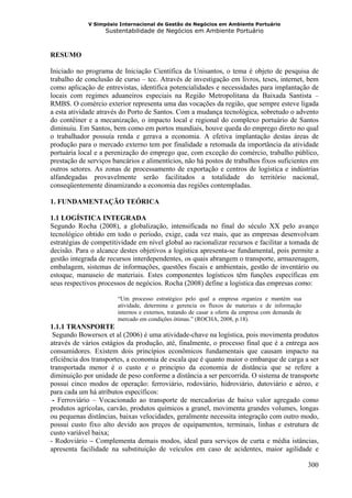 V Simpósio Internacional de Gestão de Negócios em Ambiente Portuário
                   Sustentabilidade de Negócios em Ambiente Portuário



RESUMO

Iniciado no programa de Iniciação Científica da Unisantos, o tema é objeto de pesquisa de
trabalho de conclusão de curso – tcc. Através de investigação em livros, teses, internet, bem
como aplicação de entrevistas, identifica potencialidades e necessidades para implantação de
locais com regimes aduaneiros especiais na Região Metropolitana da Baixada Santista –
RMBS. O comércio exterior representa uma das vocações da região, que sempre esteve ligada
a esta atividade através do Porto de Santos. Com a mudança tecnológica, sobretudo o advento
do contêiner e a mecanização, o impacto local e regional do complexo portuário de Santos
diminuiu. Em Santos, bem como em portos mundiais, houve queda do emprego direto no qual
o trabalhador possuía renda e gerava a economia. A efetiva implantação destas áreas de
produção para o mercado externo tem por finalidade a retomada da importância da atividade
portuária local e a perenização do emprego que, com exceção do comércio, trabalho público,
prestação de serviços bancários e alimentícios, não há postos de trabalhos fixos suficientes em
outros setores. As zonas de processamento de exportação e centros de logística e indústrias
alfandegadas provavelmente serão facilitados a totalidade do território nacional,
conseqüentemente dinamizando a economia das regiões contempladas.

1. FUNDAMENTAÇÃO TEÓRICA

1.1 LOGÍSTICA INTEGRADA
Segundo Rocha (2008), a globalização, intensificada no final do século XX pelo avanço
tecnológico obtido em todo o período, exige, cada vez mais, que as empresas desenvolvam
estratégias de competitividade em nível global ao racionalizar recursos e facilitar a tomada de
decisão. Para o alcance destes objetivos a logística apresenta-se fundamental, pois permite a
gestão integrada de recursos interdependentes, os quais abrangem o transporte, armazenagem,
embalagem, sistemas de informações, questões fiscais e ambientais, gestão de inventário ou
estoque, manuseio de materiais. Estes componentes logísticos têm funções específicas em
seus respectivos processos de negócios. Rocha (2008) define a logística das empresas como:

                       “Um processo estratégico pelo qual a empresa organiza e mantém sua
                       atividade, determina e gerencia os fluxos de materiais e de informação
                       internos e externos, tratando de casar a oferta da empresa com demanda de
                       mercado em condições ótimas.” (ROCHA, 2008, p.18).
1.1.1 TRANSPORTE
 Segundo Bowersox et al (2006) é uma atividade-chave na logística, pois movimenta produtos
através de vários estágios da produção, até, finalmente, o processo final que é a entrega aos
consumidores. Existem dois princípios econômicos fundamentais que causam impacto na
eficiência dos transportes, a economia de escala que é quanto maior o embarque de carga a ser
transportada menor é o custo e o principio da economia de distância que se refere a
diminuição por unidade de peso conforme a distância a ser percorrida. O sistema de transporte
possui cinco modos de operação: ferroviário, rodoviário, hidroviário, dutoviário e aéreo, e
para cada um há atributos específicos:
 - Ferroviário – Vocacionado ao transporte de mercadorias de baixo valor agregado como
produtos agrícolas, carvão, produtos químicos a granel, movimenta grandes volumes, longas
ou pequenas distâncias, baixas velocidades, geralmente necessita integração com outro modo,
possui custo fixo alto devido aos preços de equipamentos, terminais, linhas e estrutura de
custo variável baixa;
- Rodoviário – Complementa demais modos, ideal para serviços de curta e média istâncias,
apresenta facilidade na substituição de veículos em caso de acidentes, maior agilidade e

                                                                                                   300
 