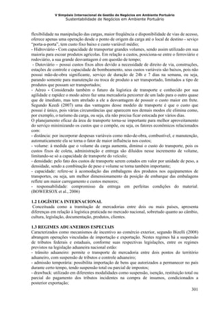 V Simpósio Internacional de Gestão de Negócios em Ambiente Portuário
                   Sustentabilidade de Negócios em Ambiente Portuário



flexibilidade na manipulação das cargas, maior freqüência e disponibilidade de vias de acesso,
oferece apenas uma operação desde o ponto de origem da carga até o local de destino - seviço
“porta-a-porta”, tem custo fixo baixo e custo variável médio;
- Hidroviário - Com capacidade de transportar grandes volumes, sendo assim utilizado em sua
maioria para escoar produtos agrícolas. Em relação a custos, posiciona-se entre o ferroviário e
rodoviário, a sua grande desvantagem é em questão de tempo;
 - Dutoviário – possui custos fixos altos devido a necessidade de direito de via, construções,
estações de controle e capacidade de bombeamento, seus custos variáveis são baixos, pois não
possui mão-de-obra significante, serviço de duração de 24h e 7 dias na semana, ou seja,
parando somente para manutenção ou troca de produto a ser transportado, limitados a tipo de
produtos que possam ser transportados;
- Aéreo - Considerado também o futuro da logística de transporte e conhecido por sua
agilidade e rapidez o modo aéreo faz uma mercadoria percorrer de um lado para o outro quase
que de imediato, mas tem atrelado a ele a desvantagem de possuir o custo maior em frete.
Segundo Keedi (2007) uma das vantagens desse modelo de transporte é que o custo que
possui é único, pois várias circunstâncias que aparecem nos demais modos ele elimina como,
por exemplo, o turismo da carga, ou seja, ela não precisa ficar estocada por vários dias.
O planejamento eficaz da área de transporte torna-se importante para melhor aproveitamento
do serviço minimizando os custos que o compõe, ou seja, os fatores econômicos relacionados
com:
- distância: por incorporar despesas variáveis como mão-de-obra, combustível, e manutenção,
automaticamente ela se torna o fator de maior influência nos custos;
- volume: á medida que o volume da carga aumenta, diminui o custo do transporte, pois os
custos fixos de coleta, administração e entrega são diluídos nesse incremento de volume,
limitando-se só a capacidade de transporte do veículo;
- densidade: pelo fato dos custos de transporte serem cotados em valor por unidade de peso, a
densidade, sendo a combinação de peso e volume se torna também importante;
- capacidade: refere-se à acomodação das embalagens dos produtos nos equipamentos de
transportes, ou seja, um melhor dimensionamento da posição de embarque das embalagens
reflete um maior carregamento e custos menores;
- responsabilidade: compromisso da entrega em perfeitas condições do material.
(BOWERSOX et al., 2006)

1.2 LOGÍSTICA INTERNACIONAL
 Conceituada como a tramitação de mercadorias entre dois ou mais países, apresenta
diferenças em relação à logística praticada no mercado nacional, sobretudo quanto ao câmbio,
cultura, legislação, documentação, produtos, clientes.

1.3 REGIMES ADUANEIROS ESPECIAIS
Caracterizados como mecanismos de incentivo ao comércio exterior, segundo Bizelli (2008)
abrangem operações vinculadas de importação e exportação. Nestes regimes há a suspensão
de tributos federais e estaduais, conforme suas respectivas legislações, entre os regimes
previstos na legislação aduaneira nacional estão:
- trânsito aduaneiro: permite o transporte de mercadoria entre dois pontos do território
aduaneiro, com suspensão de tributos e controle aduaneiro;
- admissão temporária: possibilita importação de bens que autorizados a permanecer no país
durante certo tempo, tendo suspensão total ou parcial de impostos;
- drawback: utilizado em diferentes modalidades como suspensão, isenção, restituição total ou
parcial do pagamento dos tributos incidentes na compra de insumos, condicionados a
posterior exportação;
                                                                                         301
 