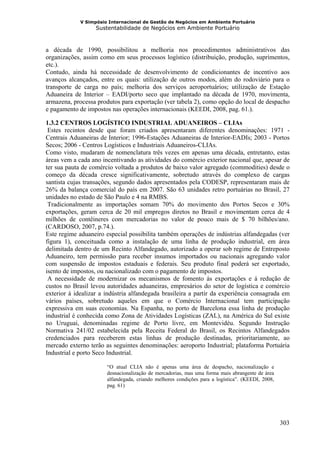 V Simpósio Internacional de Gestão de Negócios em Ambiente Portuário
                   Sustentabilidade de Negócios em Ambiente Portuário



a década de 1990, possibilitou a melhoria nos procedimentos administrativos das
organizações, assim como em seus processos logístico (distribuição, produção, suprimentos,
etc.).
Contudo, ainda há necessidade de desenvolvimento de condicionantes de incentivo aos
avanços alcançados, entre os quais: utilização de outros modos, além do rodoviário para o
transporte de carga no país; melhoria dos serviços aeroportuários; utilização de Estação
Aduaneira de Interior – EADI/porto seco que implantado na década de 1970, movimenta,
armazena, processa produtos para exportação (ver tabela 2), como opção do local de despacho
e pagamento de impostos nas operações internacionais (KEEDI, 2008, pag. 61.).

1.3.2 CENTROS LOGÍSTICO INDUSTRIAL ADUANEIROS – CLIAs
 Estes recintos desde que foram criados apresentaram diferentes denominações: 1971 -
Centrais Aduaneiras de Interior; 1996-Estações Aduaneiras de Interior-EADIs; 2003 - Portos
Secos; 2006 - Centros Logísticos e Industriais Aduaneiros-CLIAs.
Como visto, mudaram de nomenclatura três vezes em apenas uma década, entretanto, estas
áreas vem a cada ano incentivando as atividades do comércio exterior nacional que, apesar de
ter sua pauta de comércio voltada a produtos de baixo valor agregado (commodities) desde o
começo da década cresce significativamente, sobretudo através do complexo de cargas
santista cujas transações, segundo dados apresentados pela CODESP, representaram mais de
26% da balança comercial do país em 2007. São 63 unidades retro portuárias no Brasil, 27
unidades no estado de São Paulo e 4 na RMBS.
 Tradicionalmente as importações somam 70% do movimento dos Portos Secos e 30%
exportações, geram cerca de 20 mil empregos diretos no Brasil e movimentam cerca de 4
milhões de contêineres com mercadorias no valor de pouco mais de $ 70 bilhões/ano.
(CARDOSO, 2007, p.74.).
Este regime aduaneiro especial possibilita também operações de indústrias alfandegadas (ver
figura 1), conceituada como a instalação de uma linha de produção industrial, em área
delimitada dentro de um Recinto Alfandegado, autorizado a operar sob regime de Entreposto
Aduaneiro, tem permissão para receber insumos importados ou nacionais agregando valor
com suspensão de impostos estaduais e federais. Seu produto final poderá ser exportado,
isento de impostos, ou nacionalizado com o pagamento de impostos.
 A necessidade de modernizar os mecanismos de fomento ás exportações e á redução de
custos no Brasil levou autoridades aduaneiras, empresários do setor de logística e comércio
exterior á idealizar a indústria alfandegada brasileira a partir da experiência consagrada em
vários países, sobretudo aqueles em que o Comércio Internacional tem participação
expressiva em suas economias. Na Espanha, no porto de Barcelona essa linha de produção
industrial é conhecida como Zona de Atividades Logísticas (ZAL), na América do Sul existe
no Uruguai, denominadas regime de Porto livre, em Montevidéu. Segundo Instrução
Normativa 241/02 estabelecida pela Receita Federal do Brasil, os Recintos Alfandegados
credenciados para receberem estas linhas de produção destinadas, prioritariamente, ao
mercado externo terão as seguintes denominações: aeroporto Industrial; plataforma Portuária
Industrial e porto Seco Industrial.

                       “O atual CLIA não é apenas uma área de despacho, nacionalização e
                       desnacionalização de mercadorias, mas uma forma mais abrangente de área
                       alfandegada, criando melhores condições para a logística”. (KEEDI, 2008,
                       pag. 61)




                                                                                                  303
 