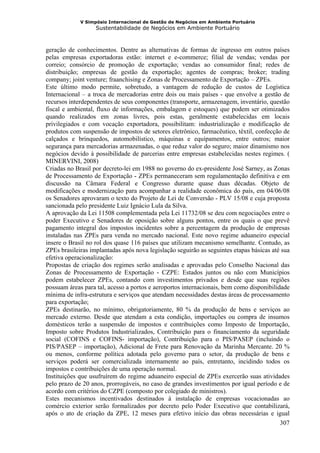V Simpósio Internacional de Gestão de Negócios em Ambiente Portuário
                   Sustentabilidade de Negócios em Ambiente Portuário



geração de conhecimentos. Dentre as alternativas de formas de ingresso em outros países
pelas empresas exportadoras estão: internet e e-commerce; filial de vendas; vendas por
correio; consórcio de promoção de exportação; vendas ao consumidor final; redes de
distribuição; empresas de gestão da exportação; agentes de compras; broker; trading
company; joint venture; fraanchising e Zonas de Processamento de Exportação – ZPEs.
Este último modo permite, sobretudo, a vantagem de redução de custos de Logística
Internacional – a troca de mercadorias entre dois ou mais países - que envolve a gestão de
recursos interdependentes de seus componentes (transporte, armazenagem, inventário, questão
fiscal e ambiental, fluxo de informações, embalagem e estoques) que podem ser otimizados
quando realizados em zonas livres, pois estas, geralmente estabelecidas em locais
privilegiados e com vocação exportadora, possibilitam: industrialização e modificação de
produtos com suspensão de impostos de setores eletrônico, farmacêutico, têxtil, confecção de
calçados e brinquedos, automobilístico, máquinas e equipamentos, entre outros; maior
segurança para mercadorias armazenadas, o que reduz valor do seguro; maior dinamismo nos
negócios devido à possibilidade de parcerias entre empresas estabelecidas nestes regimes. (
MINERVINI, 2008)
Criadas no Brasil por decreto-lei em 1988 no governo do ex-presidente José Sarney, as Zonas
de Processamento de Exportação - ZPEs permaneceram sem regulamentação definitiva e em
discussão na Câmara Federal e Congresso durante quase duas décadas. Objeto de
modificações e modernização para acompanhar a realidade econômica do país, em 04/06/08
os Senadores aprovaram o texto do Projeto de Lei de Conversão - PLV 15/08 e cuja proposta
sancionada pelo presidente Luiz Ignácio Lula da Silva.
A aprovação da Lei 11508 complementada pela Lei 11732/08 se deu com negociações entre o
poder Executivo e Senadores de oposição sobre alguns pontos, entre os quais o que prevê
pagamento integral dos impostos incidentes sobre a percentagem da produção de empresas
instaladas nas ZPEs para venda no mercado nacional. Este novo regime aduaneiro especial
insere o Brasil no rol dos quase 116 países que utilizam mecanismo semelhante. Contudo, as
ZPEs brasileiras implantadas após nova legislação seguirão as seguintes etapas básicas até sua
efetiva operacionalização:
Propostas de criação dos regimes serão analisadas e aprovadas pelo Conselho Nacional das
Zonas de Processamento de Exportação - CZPE: Estados juntos ou não com Municípios
podem estabelecer ZPEs, contando com investimentos privados e desde que suas regiões
possuam áreas para tal, acesso a portos e aeroportos internacionais, bem como disponibilidade
mínima de infra-estrutura e serviços que atendam necessidades destas áreas de processamento
para exportação;
ZPEs destinarão, no mínimo, obrigatoriamente, 80 % da produção de bens e serviços ao
mercado externo. Desde que atendam a esta condição, importações ou compra de insumos
domésticos terão a suspensão de impostos e contribuições como Imposto de Importação,
Imposto sobre Produtos Industrializados, Contribuição para o financiamento da seguridade
social (COFINS e COFINS- importação), Contribuição para o PIS/PASEP (incluindo o
PIS/PASEP – importação), Adicional de Frete para Renovação da Marinha Mercante. 20 %
ou menos, conforme política adotada pelo governo para o setor, da produção de bens e
serviços poderá ser comercializada internamente ao país, entretanto, incidindo todos os
impostos e contribuições de uma operação normal.
Instituições que usufruírem do regime aduaneiro especial de ZPEs exercerão suas atividades
pelo prazo de 20 anos, prorrogáveis, no caso de grandes investimentos por igual período e de
acordo com critérios do CZPE (composto por colegiado de ministros).
Estes mecanismos incentivados destinados á instalação de empresas vocacionadas ao
comércio exterior serão formalizados por decreto pelo Poder Executivo que contabilizará,
após o ato de criação da ZPE, 12 meses para efetivo início das obras necessárias e igual
                                                                                          307
 