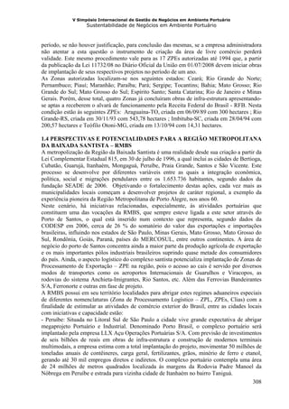 V Simpósio Internacional de Gestão de Negócios em Ambiente Portuário
                   Sustentabilidade de Negócios em Ambiente Portuário



período, se não houver justificação, para conclusão das mesmas, se a empresa administradora
não atentar a esta questão o instrumento de criação da área de livre comércio perderá
validade. Este mesmo procedimento vale para as 17 ZPEs autorizadas até 1994 que, a partir
da publicação da Lei 11732/08 no Diário Oficial da União em 01/07/2008 devem iniciar obras
de implantação de seus respectivos projetos no período de um ano.
As Zonas autorizadas localizam-se nos seguintes estados: Ceará; Rio Grande do Norte;
Pernambuco; Piauí; Maranhão; Paraíba; Pará; Sergipe; Tocantins; Bahia; Mato Grosso; Rio
Grande do Sul; Mato Grosso do Sul; Espírito Santo; Santa Catarina; Rio de Janeiro e Minas
Gerais. Porém, desse total, quatro Zonas já concluíram obras de infra-estrutura apresentando-
se aptas a receberem o alvará de funcionamento pela Receita Federal do Brasil - RFB. Nesta
condição estão às seguintes ZPEs: Araguaína-TO, criada em 06/09/89 com 300 hectares ; Rio
Grande-RS, criada em 30/11/93 com 543,78 hectares ; Imbituba-SC, criada em 28/04/94 com
200,57 hectares e Teófilo Otoni-MG, criada em 13/10/94 com 14,31 hectares.

1.4 PERSPECTIVAS E POTENCIALIDADES PARA A REGIÃO METROPOLITANA
DA BAIXADA SANTISTA – RMBS
A metropolização da Região da Baixada Santista é uma realidade desde sua criação a partir da
Lei Complementar Estadual 815, em 30 de julho de 1996, a qual inclui as cidades de Bertioga,
Cubatão, Guarujá, Itanhaém, Mongaguá, Peruíbe, Praia Grande, Santos e São Vicente. Este
processo se desenvolve por diferentes variáveis entre as quais a integração econômica,
política, social e migrações pendulares entre os 1.653.736 habitantes, segundo dados da
fundação SEADE de 2006. Objetivando o fortalecimento destas ações, cada vez mais as
municipalidades locais começam a desenvolver projetos de caráter regional, a exemplo da
experiência pioneira da Região Metropolitana de Porto Alegre, nos anos 60.
Neste cenário, há iniciativas relacionadas, especialmente, ás atividades portuárias que
constituem uma das vocações da RMBS, que sempre esteve ligada a este setor através do
Porto de Santos, o qual está inserido num contexto que representa, segundo dados da
CODESP em 2006, cerca de 26 % do somatório do valor das exportações e importações
brasileiras, influindo nos estados de São Paulo, Minas Gerais, Mato Grosso, Mato Grosso do
Sul, Rondônia, Goiás, Paraná, países do MERCOSUL, entre outros continentes. A área de
negócio do porto de Santos concentra ainda a maior parte da produção agrícola de exportação
e os mais importantes pólos industriais brasileiros suprindo quase metade dos consumidores
do país. Ainda, o aspecto logístico do complexo santista potencializa implantação de Zonas de
Processamento de Exportação – ZPE na região, pois o acesso ao cais é servido por diversos
modos de transportes como os aeroportos Internacionais de Guarulhos e Viracopos, as
rodovias do sistema Anchieta-Imigrantes, Rio Santos, etc. Além das Ferrovias Bandeirantes
S/A, Ferronorte e outras em fase de projeto.
A RMBS possui em seu território localidades para abrigar estes regimes aduaneiros especiais
de diferentes nomenclaturas (Zona de Processamento Logístico – ZPL, ZPEs, Clias) com a
finalidade de estimular as atividades de comércio exterior do Brasil, entre as cidades locais
com iniciativas e capacidade estão:
- Peruíbe: Situada no Litoral Sul de São Paulo a cidade vive grande expectativa de abrigar
megaprojeto Portuário e Industrial. Denominado Porto Brasil, o complexo portuário será
implantado pela empresa LLX Açu Operações Portuárias S/A. Com previsão de investimentos
de seis bilhões de reais em obras de infra-estrutura e construção de modernos terminais
multimodais, a empresa estima com a total implantação do projeto, movimentar 50 milhões de
toneladas anuais de contêineres, carga geral, fertilizantes, grãos, minério de ferro e etanol,
gerando até 30 mil empregos diretos e indiretos. O complexo portuário contempla uma área
de 24 milhões de metros quadrados localizada ás margens da Rodovia Padre Manoel da
Nóbrega em Peruíbe e estrada para vizinha cidade de Itanhaém no bairro Taniguá.
                                                                                          308
 