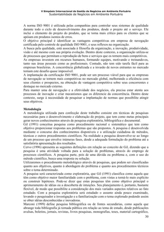 V Simpósio Internacional de Gestão de Negócios em Ambiente Portuário
                    Sustentabilidade de Negócios em Ambiente Portuário



A norma ISO 9001 é utilizada pelas companhias para controlar seus sistemas de qualidade
durante todo o ciclo de desenvolvimento dos produtos, desde o projeto até o serviço. Ele
inclui o elemento do projeto do produto, que se torna mais crítico para os clientes que se
apóiam em produtos isentos de erros.
O objetivo principal é identificar as vantagens competitivas em empresa de navegação
certificada pelo controle de qualidade ISO 9001, e seus reflexos na organização.
A busca pela qualidade, está associada à filosofia da organização, a inovação, produtividade,
visão e até mesmo com sua própria evolução. Dentro deste contexto, a organização utiliza-se
de processos que permitam a reprodução de bens e serviços que os tornem mais competitivos.
As empresas investem em recursos humanos, formando equipes, motivando e treinando-os,
tanto nas áreas pessoais como as profissionais. Contudo, não tem sido tarefa fácil para as
empresas brasileiras. A concorrência globalizada e a invasão de novos entrantes no mercado
tornam este desafio quase impossível.
A implantação da certificação ISO 9001, pode ser um processo viável para que as empresas
de navegação se tornem mais competitivas no mercado global, melhorando a eficiência com
seus clientes e prospectos, na obtenção de vantagem competitiva sobre seus concorrentes e
destaque no mercado externo.
Para manter uma de navegação e a efetividade dos negócios, ela precisa estar atenta aos
processos de inovação e criar mecanismos que os diferencie da concorrência. Dentro deste
contexto, surge à necessidade de pesquisar a implantação de normas que possibilite atingir
seus objetivos.

Metodologia
A metodologia utilizada para confecção deste trabalho consiste em técnicas de pesquisas
necessárias para o desenvolvimento e elaboração do projeto, que tem como metas principais
gerar novos conhecimentos através de pesquisa exploratória, bibliográfica e documental.
Gil (1991) conceitua pesquisa como procedimento racional e sistemático que tem como
objetivo proporcionar respostas aos problemas que são propostos. A pesquisa é desenvolvida
mediante o concurso dos conhecimentos disponíveis e a utilização cuidadosa de métodos,
técnicas e outros procedimentos científicos. Na realidade a pesquisa desenvolve-se ao longo
de um processo que envolve inúmeras fases, desde a adequada formulação do problema até a
satisfatória apresentação dos resultados.
Cervo (1996) apresenta as seguintes definições em relação ao conceito de Gil, dizendo que a
pesquisa é uma atividade voltada para a solução de problemas, através do emprego de
processos científicos. A pesquisa parte, pois de uma dúvida ou problema e, com o uso do
método científico, busca uma resposta ou solução.
Utilizaremos o procedimento metodológico através de pesquisas, que podem ser classificadas
quanto aos objetivos, quanto à abordagem do problema e quanto aos procedimentos técnicos
sobre o tema determinado.
A pesquisa será caracterizada como exploratória, que Gil (1991) classifica como aquela que
têm como objetivo maior familiaridade com o problema, com vistas a torná-lo mais explícito
ou construir hipóteses. Pode-se dizer que estas pesquisas têm como objetivo principal o
aprimoramento de idéias ou a descoberta de intuições. Seu planejamento é, portanto, bastante
flexível, de modo que possibilite a consideração dos mais variados aspectos relativos ao fato
estudado. Com a pesquisa exploratória será estudado o assunto ainda pouco examinado,
levando o pesquisador a investigação e a familiarização com o tema explorado podendo assim
se obter idéias desconhecidas e inovadoras.
Marconi (1999) define pesquisa bibliográfica ou de fontes secundárias, como aquela que
abrange toda bibliografia já tornada pública em relação ao tema de estudo, desde publicações
avulsas, boletins, jornais, revistas, livros pesquisas, monografias, teses, material cartográfico,
                                                                                               30
 