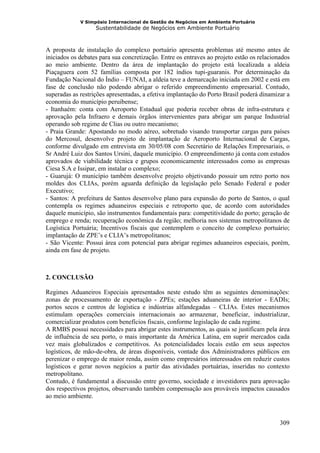 V Simpósio Internacional de Gestão de Negócios em Ambiente Portuário
                   Sustentabilidade de Negócios em Ambiente Portuário



A proposta de instalação do complexo portuário apresenta problemas até mesmo antes de
iniciados os debates para sua concretização. Entre os entraves ao projeto estão os relacionados
ao meio ambiente. Dentro da área de implantação do projeto está localizada a aldeia
Piaçaguera com 52 famílias composta por 182 índios tupi-guaranis. Por determinação da
Fundação Nacional do Índio – FUNAI, a aldeia teve a demarcação iniciada em 2002 e está em
fase de conclusão não podendo abrigar o referido empreendimento empresarial. Contudo,
superadas as restrições apresentadas, a efetiva implantação do Porto Brasil poderá dinamizar a
economia do município peruibense;
- Itanhaém: conta com Aeroporto Estadual que poderia receber obras de infra-estrutura e
aprovação pela Infraero e demais órgãos intervenientes para abrigar um parque Industrial
operando sob regime de Clias ou outro mecanismo;
- Praia Grande: Apostando no modo aéreo, sobretudo visando transportar cargas para países
do Mercosul, desenvolve projeto de implantação de Aeroporto Internacional de Cargas,
conforme divulgado em entrevista em 30/05/08 com Secretário de Relações Empresariais, o
Sr André Luiz dos Santos Ursini, daquele município. O empreendimento já conta com estudos
aprovados de viabilidade técnica e grupos economicamente interessados como as empresas
Ciesa S.A e Issipar, em instalar o complexo;
- Guarujá: O município também desenvolve projeto objetivando possuir um retro porto nos
moldes dos CLIAs, porém aguarda definição da legislação pelo Senado Federal e poder
Executivo;
- Santos: A prefeitura de Santos desenvolve plano para expansão do porto de Santos, o qual
contempla os regimes aduaneiros especiais e retroporto que, de acordo com autoridades
daquele município, são instrumentos fundamentais para: competitividade do porto; geração de
emprego e renda; recuperação econômica da região; melhoria nos sistemas metropolitanos de
Logística Portuária; Incentivos fiscais que contemplem o conceito de complexo portuário;
implantação de ZPE’s e CLIA’s metropolitanos;
- São Vicente: Possui área com potencial para abrigar regimes aduaneiros especiais, porém,
ainda em fase de projeto.



2. CONCLUSÃO

Regimes Aduaneiros Especiais apresentados neste estudo têm as seguintes denominações:
zonas de processamento de exportação - ZPEs; estações aduaneiras de interior - EADIs;
portos secos e centros de logística e indústrias alfandegadas – CLIAs. Estes mecanismos
estimulam operações comerciais internacionais ao armazenar, beneficiar, industrializar,
comercializar produtos com benefícios fiscais, conforme legislação de cada regime.
A RMBS possui necessidades para abrigar estes instrumentos, as quais se justificam pela área
de influência de seu porto, o mais importante da América Latina, em suprir mercados cada
vez mais globalizados e competitivos. As potencialidades locais estão em seus aspectos
logísticos, de mão-de-obra, de áreas disponíveis, vontade dos Administradores públicos em
perenizar o emprego de maior renda, assim como empresários interessados em reduzir custos
logísticos e gerar novos negócios a partir das atividades portuárias, inseridas no contexto
metropolitano.
Contudo, é fundamental a discussão entre governo, sociedade e investidores para aprovação
dos respectivos projetos, observando também compensação aos prováveis impactos causados
ao meio ambiente.



                                                                                           309
 