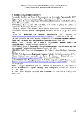 V Simpósio Internacional de Gestão de Negócios em Ambiente Portuário
                  Sustentabilidade de Negócios em Ambiente Portuário




3. REFERÊNCIAS BIBLIOGRÁFICAS
Associação Brasileira de Zonas de Processamento de Exportação. Apresentação, 2007.
Disponível em < http://www.abrazpe.org.br/ > Acesso em 05 jun. 2008.
BIZELLI, João dos Santos. Importação: Sistemática administrativa, Cambial e Fiscal. São
Paulo: Aduaneiras, 2006.
BOWERSOX, D.J.; CLOSS. D.J; COOPER, M.B. Gestão Logística de Cadeias de
suprimentos. Porto Alegre: Bookman, 2006.
CARDOSO, Fátima. Muitas dúvidas e poucas certezas. Portos secos: Mudanças na legislação
confundem o mercado. Revista Tecnologistica, São Paulo, ano 12, nº 138, p. 74-85, maio.
2007.
CIESA S/A, Divulgação das Indústrias Alfandegadas, 2007. Disponível em
< http://www.industriasalfandegadas.com.br/noticia.asp?sec=5 >. Acesso em: 03 out. 2007.
     HU                                                      UH




 DERNA, pescuna, CASTILHO, Antonio Paulo Ferreira de. Projeto de Pesquisa – O que é?
Como fazer?: Um guia para sua elaboração. São Paulo: Olho d’água, 2005.
KEEDI, Samir. Logística de Transporte Internacional: Veículo prático de
competitividade. 3ª edição. São Paulo: Aduaneiras, 2007.
 MINERVINI, Nicola. O Exportador: Ferramentas para atuar com sucesso no mercado
internacional. 5ª edição. São Paulo: Pearson Prentice Hall, 2008.
OLIVEIRA, Carlos Tavares de. Modernização dos Portos. 4ª edição. São Paulo: Aduaneiras,
2006.
ROCHA, Paulo Cesar Alves. Logística & Aduana. 3ª edição. São Paulo: Aduaneiras, 2007.
Fórum Nacional para expansão do Porto de Santos.                      Disponível em: <
http://www.forumsantosexport.com.br/2008 > Acesso em 29/08/2008.
HU                                         UH




SENADO FEDERAL, Acompanhamento de Matérias Legislativas, 2007. Disponível em <
http://www.senado.gov.br/sf/atividade/materia/detalhes.asp?p_cod_mate=85165 >
HU                                                                             UH    Acesso
em: 05/08/2008.
TACLA, Douglas. Perspectivas para os Corredores de Transportes da Zona Franca de
Manaus. Revista mundo Logística e Supply Chain Management, Curitiba, ano 1, nº 05, p.
6-12, ago., 2008.
WERNEC, Paulo. Regimes Aduaneiros. Sem Fronteiras, São Paulo, ano 10, nº 423, p. 4-5,
maio, 2008.




                                                                                       310
 