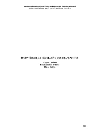 V Simpósio Internacional de Gestão de Negócios em Ambiente Portuário
       Sustentabilidade de Negócios em Ambiente Portuário




O CONTÊINER E A REVOLUÇÃO DOS TRANSPORTES

                        Wagner Godinho
                      Luis Fernando de Lima
                           Flávio Ratzke




                                                                        311
 