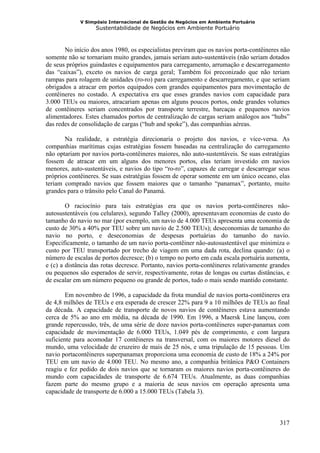 V Simpósio Internacional de Gestão de Negócios em Ambiente Portuário
                   Sustentabilidade de Negócios em Ambiente Portuário



       No início dos anos 1980, os especialistas previram que os navios porta-contêineres não
somente não se tornariam muito grandes, jamais seriam auto-sustentáveis (não seriam dotados
de seus próprios guindastes e equipamentos para carregamento, arrumação e descarregamento
das “caixas”), exceto os navios de carga geral; Também foi preconizado que não teriam
rampas para rolagem de unidades (ro-ro) para carregamento e descarregamento, e que seriam
obrigados a atracar em portos equipados com grandes equipamentos para movimentação de
contêineres no costado. A expectativa era que esses grandes navios com capacidade para
3.000 TEUs ou maiores, atracariam apenas em alguns poucos portos, onde grandes volumes
de contêineres seriam concentrados por transporte terrestre, barcaças e pequenos navios
alimentadores. Estes chamados portos de centralização de cargas seriam análogos aos “hubs”
das redes de consolidação de cargas (“hub and spoke”), das companhias aéreas.

       Na realidade, a estratégia direcionaria o projeto dos navios, e vice-versa. As
companhias marítimas cujas estratégias fossem baseadas na centralização do carregamento
não optariam por navios porta-contêineres maiores, não auto-sustentáveis. Se suas estratégias
fossem de atracar em um alguns dos menores portos, elas teriam investido em navios
menores, auto-sustentáveis, e navios do tipo “ro-ro”, capazes de carregar e descarregar seus
próprios contêineres. Se suas estratégias fossem de operar somente em um único oceano, elas
teriam comprado navios que fossem maiores que o tamanho “panamax”, portanto, muito
grandes para o trânsito pelo Canal do Panamá.

        O raciocínio para tais estratégias era que os navios porta-contêineres não-
autosustentáveis (ou celulares), segundo Talley (2000), apresentavam economias de custo do
tamanho do navio no mar (por exemplo, um navio de 4.000 TEUs apresenta uma economia de
custo de 30% a 40% por TEU sobre um navio de 2.500 TEUs); deseconomias de tamanho do
navio no porto, e deseconomias de despesas portuárias do tamanho do navio.
Especificamente, o tamanho de um navio porta-contêiner não-autosustentável que minimiza o
custo por TEU transportado por trecho de viagem em uma dada rota, declina quando: (a) o
número de escalas de portos decresce; (b) o tempo no porto em cada escala portuária aumenta,
e (c) a distância das rotas decresce. Portanto, navios porta-contêineres relativamente grandes
ou pequenos são esperados de servir, respectivamente, rotas de longas ou curtas distâncias, e
de escalar em um número pequeno ou grande de portos, tudo o mais sendo mantido constante.

        Em novembro de 1996, a capacidade da frota mundial de navios porta-contêineres era
de 4,8 milhões de TEUs e era esperada de crescer 22% para 9 a 10 milhões de TEUs ao final
da década. A capacidade de transporte de novos navios de contêineres estava aumentando
cerca de 5% ao ano em média, na década de 1990. Em 1996, a Maersk Line lançou, com
grande repercussão, três, de uma série de doze navios porta-contêineres super-panamax com
capacidade de movimentação de 6.000 TEUs, 1.049 pés de comprimento, e com largura
suficiente para acomodar 17 contêineres na transversal, com os maiores motores diesel do
mundo, uma velocidade de cruzeiro de mais de 25 nós, e uma tripulação de 15 pessoas. Um
navio portacontêineres superpanamax proporciona uma economia de custo de 18% a 24% por
TEU em um navio de 4.000 TEU. No mesmo ano, a companhia britânica P&O Containers
reagiu e fez pedido de dois navios que se tornaram os maiores navios porta-contêineres do
mundo com capacidades de transporte de 6.674 TEUs. Atualmente, as duas companhias
fazem parte do mesmo grupo e a maioria de seus navios em operação apresenta uma
capacidade de transporte de 6.000 a 15.000 TEUs (Tabela 3).



                                                                                          317
 