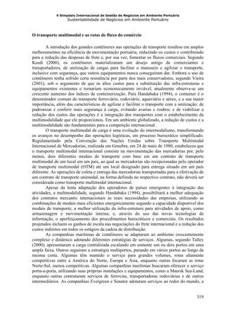 V Simpósio Internacional de Gestão de Negócios em Ambiente Portuário
                   Sustentabilidade de Negócios em Ambiente Portuário



O transporte multimodal e as rotas de fluxo do comércio

        A introdução dos grandes contêineres nas operações de transporte resultou em amplos
melhoramentos na eficiência da movimentação portuária, reduzindo os custos e contribuindo
para a redução das despesas de frete e, por sua vez, fomentar os fluxos comerciais. Segundo
Keedi (2000), os contêineres materializaram um desejo antigo de comerciantes e
transportadores, de unitização de cargas para facilitar o manuseio e agilizar o transporte,
inclusive com segurança, que outros equipamentos nunca conseguiram dar. Embora o uso de
contêineres tenha sofrido certa resistência por parte dos mais conservadores, segundo Vieira
(2001), sob o argumento de que os altos custos para a substituição das infra-estruturas e
equipamentos existentes o tornariam economicamente inviável, atualmente observa-se um
crescente aumento dos índices de conteinerização. Para Handabaka (1994), o container é o
denominador comum do transporte ferroviário, rodoviário, aquaviário e aéreo, e a sua maior
importância, além das características de agilizar e facilitar o transporte com a unitização; de
padronizar e conferir mais segurança à carga, evitando avarias e roubos; e de viabilizar a
redução dos custos das operações é a integração dos transportes com o estabelecimento da
multimodalidade que ele proporcionou. Em um ambiente globalizado, a redução de custos e a
multimodalidade são fundamentais para a competição internacional.
        O transporte multimodal de carga é uma evolução do intermodalismo, transformando
os avanços no desempenho das operações logísticas, em processo burocrático simplificado.
Regulamentado pela Convenção das Nações Unidas sobre Transporte Multimodal
Internacional de Mercadorias, realizada em Genebra, em 24 de maio de 1980, estabeleceu que
o transporte multimodal internacional consiste na movimentação das mercadorias por, pelo
menos, dois diferentes modais de transporte com base em um contrato de transporte
multimodal de um local em um país, ao qual as mercadorias são recepcionadas pelo operador
de transporte multimodal (OTM) até um local designado para entrega situado em um país
diferente. As operações de coleta e entrega das mercadorias transportadas para a efetivação de
um contrato de transporte unimodal, na forma definida no respectivo contrato, não deverá ser
considerada como transporte multimodal internacional.
        Apesar da lenta adaptação dos operadores de países emergentes à integração das
atividades, a multmodalidade, segundo Handabaka (1994), possibilitará a melhor adequação
dos contratos mercantis internacionais às reais necessidades das empresas, utilizando as
combinações de modais mais eficientes energeticamente segundo a capacidade disponível dos
modais de transporte; a melhor utilização da infra-estrutura para atividades de apoio, como
armazenagem e movimentação interna; e, através do uso das novas tecnologias de
informação, o aperfeiçoamento dos procedimentos burocráticos e comerciais. Os resultados
projetados incluem os ganhos de escala nas negociações do frete internacional e a redução dos
custos indiretos em todos os estágios da cadeia de distribuição.
        As companhias marítimas de contêineres se adaptaram ao ambiente crescentemente
complexo e dinâmico adotando diferentes estratégias de serviços. Algumas, segundo Talley
(2000), apresentaram a carga centralizada escalando em somente um ou dois portos em uma
ampla faixa. Outros seguiram a estratégia multiportos, parando em vários portos ao longo da
mesma costa. Algumas têm mantido o serviço para grandes volumes, rotas altamente
competitivas entre a América do Norte, Europa e Ásia, enquanto outras focaram as rotas
Norte-Sul, menos competitivas. Algumas companhias marítimas buscaram oferecer o serviço
porta-a-porta, utilizando suas próprias instalações e equipamentos, como a Maersk Sea-Land,
enquanto outras contrataram serviços de ferrovias, transportadoras rodoviárias e de outros
intermediários. As companhias Evergreen e Senator adotaram serviços ao redor do mundo, a


                                                                                           319
 