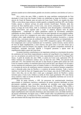 V Simpósio Internacional de Gestão de Negócios em Ambiente Portuário
                   Sustentabilidade de Negócios em Ambiente Portuário



primeira usando navios relativamente grandes em circuitos contínuos com destino ao Leste e a
Oeste.
        Até o início dos anos 1980s, a maioria da carga marítima conteinerizada da Ásia
destinada à Costa Leste dos Estados Unidos era embarcada ao longo do Pacífico, e seguia
através do Canal de Panamá, para um porto da Costa Leste. Porém, em meados dos anos
1980s, o curso dessa carga começou a mudar quando a companhia marítima APL, dos Estados
Unidos, passou a oferecer serviços de ponte terrestre (landbridge). Portanto, além dos
serviços de frete marítimo para a Costa Leste, seus navios começaram a fazer escala nos
portos ao longo da Costa Oeste, onde os contêineres eram descarregados e transferidos em
vagões ferroviários, que seguiam para o Leste. A empresa adquiriu trens de duplo
empilhamento – composição de vagões plataforma capazes de movimentar contêineres
empilhados em duas camadas -, e contratou ferrovias para operação em suas próprias malhas.
O apelo do serviço foi a vantagem de custo sobre a operação convencional COFC (trens de
contêiner sobre vagão plataforma): com um pouco mais de potência locomotiva, a mesma
mão-de-obra, e um pouco mais de combustível, 200 contêineres podiam ser transportados no
trem de empilhamento duplo, enquanto o trem COFC transportava apenas 100 contêineres.
Em comparação com o serviço totalmente por via marítima, a ponte terrestre, mesmo através
de trens de duplo empilhamento, é mais onerosa, mas gasta cinco a seis dias menos que a
passagem pelo Canal do Panamá. Em seguida, várias das grandes companhias marítimas de
contêineres, incluindo Sea-Land, Maersk e Evergreen passaram a operar trens de
empilhamento duplo a partir da Costa Oeste.
        As pontes terrestres constituíram-se em importante estímulo ao crescimento dos portos
de contêineres da Costa Oeste (especialmente os portos de Long Beach e Los Angeles) e, por
sua vez, um prejuízo aos portos da Costa Leste, especialmente o porto de Nova Iorque/New
Jersey. A partir de meados dos anos 1980s, os portos da Costa Leste capturaram 22% do
tráfico marítimo de contêineres asiático; mas, ao final dos anos 1990s, esta parcela havia
caído para 15%. Este declínio teria sido pior se não fossem os ganhos pelos portos da Costa
Leste no comércio asiático via marítima através do Canal de Suez, que chegou a 6% de todo o
serviço marítimo de contêineres entre os Estados Unidos e a Ásia neste período. A velocidade
e a economia de navios de contêineres maiores tornaram esse comércio bastante competitivo
com o oferecido pelas rotas do Pacífico e o comércio de pontes terrestres. Todo o serviço
marítimo via Canal de Suez de Cingapura para Nova Iorque, uma rota de 9.000 milhas, leva
vinte e dois dias, um ou dois dias a mais que a passagem através do Pacífico e pontes
terrestres para a Costa Leste. Embora as tarifas de frete sejam geralmente 10% mais baixas
nesse comércio, todas as receitas de tarifas vão para as companhias marítimas em vez de ser
partilhadas com as ferrovias.
        Além da ponte terrestre, a APL foi precursora da conteinerização doméstica,
aproveitando os contêineres marítimos contêineres de pontes terrestres destinados ao leste
previamente estufados, após esvaziados, poderiam ser estufados com carga doméstica
destinada às cidades da Costa Oeste. No início da década de 1990, segundo Talley (200), a
conteinerização doméstica já alcançava praticamente toda a América do Norte. As ferrovias
assumiram significantes compromissos com o serviço, estabelecendo operações de trens de
duplo-empilhamento entre mercados domésticos não relacionados com a atividade marítima e,
até mesmo substituindo, em alguns casos, o TOFC (trailer sobre vaca plataforma) com serviço
COFC. Estima-se que, na América do Norte, os contêineres domésticos respondam por 35%
pelo movimento total da carga ferroviária de contêineres.




                                                                                         320
 