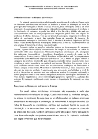 V Simpósio Internacional de Gestão de Negócios em Ambiente Portuário
                   Sustentabilidade de Negócios em Ambiente Portuário




O Multimodalismo e os Sistemas de Produção

        As redes de transporte estão sendo integradas aos sistemas de produção. Quanto mais
os fabricantes espalham suas instalações de produção e plantas de montagem ao redor do
globo para tirar vantagem de fatores locais de produção, mais o transporte torna-se um fator
importante. A cadeia integrada de transporte está sendo integrada aos processos de produção e
de distribuição. O transporte, segundo Van Klink e Van Den Berg (1998), não pode ser
considerado mais como um serviço separado que é requerido apenas como uma resposta às
condições de oferta e demanda. Tem que ser projetado como parte integrante do sistema da
cadeia de suprimento, a partir das múltiplas fontes de aquisição de insumos, do
processamento, montagem e distribuição final. A Gestão da Cadeia de Suprimento (SCM)
tornou-se uma faceta importante do transporte internacional. Como tal, o contêiner tornou-se
uma unidade de transporte, produção e de distribuição.
        Enquanto muitas corporações industriais podem ter departamentos de transporte
internos, segundo Muller (1995), crescentemente as complexas necessidades da cadeia de
suprimento estão sendo terceirizadas. Operadores logísticos terceirizados (3PL) emergiram
dos tradicionais intermediários – transitários, despachantes e agentes de carga, ou de
transportadores de carga, como a FEDEX, Panalpina ou Maersk-SeaLand. Os transportadores
são referidos como Operadores logísticos quarterizados (4PL). Ambos os grupos formam a
vanguarda da revolução multimodal que está agora assumindo formas organizacionais mais
complexas e maior importância na cadeia de suprimentos. Na oferta dos serviços porta a
porta, o cliente não está mais ciente nem necessariamente preocupado na forma como a
remessa chegará ao seu destino. Os modais de transporte utilizados, e a rota selecionada não
são mais de interesse imediato. A preocupação está com custo, confiabilidade e nível de
serviço. Isto produz um paradoxo, que para o cliente de serviços de transporte multimodal o
espaço geográfico torna-se sem sentido; mas para os provedores de transporte multimodal, as
rotas, custos e freqüências de serviço têm limitações geográficas significativas. A eficácia dos
sistemas de transporte multimodais assim mascara a importância de transporte aos seus
usuários.

Impactos do melhoramento no transporte de carga

       Em geral, efeitos econômicos importantes são esperados a partir dos
melhoramentos no transporte de carga. Custos mais baixos ou melhores serviços,
ou ambos, no movimento de carga deve ter um efeito positivo em todas as empresas
empenhadas na fabricação e distribuição de mercadorias. A redução do custo por
milha do transporte de mercadorias significa que qualquer fábrica ou ponto de
distribuição pode servir uma área mais ampla do mercado, com ganhos potenciais
de eficiências de escala. Também significa que uma fábrica pode retirar estoques de
uma área mais ampla com ganhos potenciais em termos de custo e/ou qualidade
das peças e materiais que deverá receber.




                                                                                            321
 