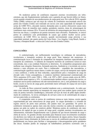 V Simpósio Internacional de Gestão de Negócios em Ambiente Portuário
                   Sustentabilidade de Negócios em Ambiente Portuário



        Os modernos portos de contêineres requerem enormes investimentos em infra-
estrutura, que são freqüentemente realizados sem a garantia de que haverá tráfico no futuro,
exceto quando oriundos de seus predecessores de carga geral seca. Por volta de 2010, segundo
Talley (2000), estima-se que um terço do volume de contêineres movimentado através dos
portos dos Estados Unidos será realizado em navios com uma capacidade de transporte de
acima de 6.000 TEUs, alocando maiores demandas para os portos oferecerem canais mais
profundos, bases de manobra mais amplas, guindastes maiores, áreas de armazenagem de
contêineres mais extensas (50 a 70 acres de territórios de armazenagem por berço de navios),
ferrovias nas docas, e complexos de portais terrestres mais eficientes. Atualmente, os únicos
portos de contêineres com profundidade de canais que podem receber navios porta-
contêineres de 6.000 TEUs ou maiores, quando movimentando carga próxima à sua
capacidade nominal, são quatro portos da Costa Oeste - Los Angeles, Long Beach, Seattle e
Tacoma; e Hampton Roads - o único da Costa Leste dos Estados Unidos.



CONCLUSÕES

        A conteinerização, um melhoramento tecnológico no embarque de mercadorias,
revolucionou o transporte oceânico de carga geral. Seus impactos são numerosos. A
conteinerização levou à formação de companhias de transporte marítimo especializadas em
transporte de contêineres. A indústria de transporte marítimo de contêineres tornou-se mais
concentrada, mas a sua condição financeira se deteriorou. As companhias pesquisaram para
melhorar suas situações financeiras, formando parcerias, fundindo-se e investindo em navios
maiores e mais eficientes em custo. Para o embarcador – expedidor das mercadorias, a
conteinerização significou menos danos e roubos de cargas, serviço de transporte mais rápido
e mais confiável, e tarifas de frete reduzidas, especialmente para o transporte de carga de
elevado valor. Como conseqüência, o comércio marítimo internacional conteinerizado em
TEUs aumentou 433% entre 1980 e 1996, e de 1997 a 2007, cresceu ainda cerca de 200%,
numa média anual superior a 18%. A conteinerização também afetou o projeto dos navios; os
modernos navios porta-contêineres são não-autosustentáveis, isto é, sem guindastes de carga a
bordo, exceto os navios de carga geral, permitindo maior utilização do espaço do navio para
carga transportada.
        As redes de fluxo comercial mundial mudaram com a conteinerização. As redes que
antes eram somente aquaviárias no transporte de carga geral seca podem agora consistir de
redes de pontes terrestres (landbridges), utilizando serviços de trens de pilha dupla (double-
stack) de contêineres. As novas estratégias de serviços como os de centralização de carga e
serviços para todos os continentes.
        A competição entre os portos de contêineres tornou-se mais intensa, exceto aquela
experimentada por seus antecessores de carga geral. As cargas destinadas a e oriundas de
regiões através do porto mais próximo, não podem mais ser garantidas. Os portos de
contêineres tornaram-se apenas mais uma das muitas conexões na cadeia de suprimentos e
apenas um peão no xadrez do comércio global. Modernos portos de contêineres são mais
intensivos de capital do que os portos de carga geral, exigindo enormes investimentos em
infraestrutura, realizados freqüentemente sem a garantia de que haverá demanda de carga e
oferta de navios. As grandes dívidas incorridas para financiar esses investimentos resultaram
em declínios nos índices de capacidade de endividamento de alguns portos; berços lançados
(finger piers) foram eliminados de forma que os navios de contêineres possam ser atracados
paralelamente aos berços para facilitar o carregamento e descarregamento pelos guindastes
das docas. Grandes perdas de empregos de trabalhadores portuários ocorreram com a
                                                                                          325
 