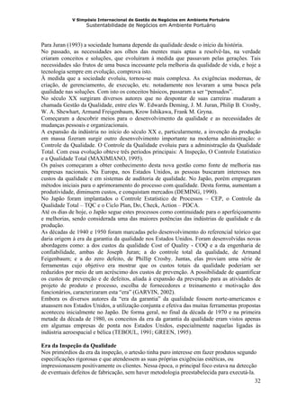V Simpósio Internacional de Gestão de Negócios em Ambiente Portuário
                   Sustentabilidade de Negócios em Ambiente Portuário



Para Juran (1993) a sociedade humana depende da qualidade desde o início da história.
No passado, as necessidades aos olhos das mentes mais aptas a resolvê-las, na verdade
criaram conceitos e soluções, que evoluíram à medida que passavam pelas gerações. Tais
necessidades são frutos de uma busca incessante pela melhoria da qualidade de vida, e hoje a
tecnologia sempre em evolução, comprova isto.
À medida que a sociedade evoluiu, tornou-se mais complexa. As exigências modernas, de
criação, de gerenciamento, de execução, etc. notadamente nos levaram a uma busca pela
qualidade nas soluções. Com isto os conceitos básicos, passaram a ser “pensados”.
No século XX surgiram diversos autores que no despontar de suas carreiras mudaram a
chamada Gestão da Qualidade, entre eles W. Edwards Deming, J. M. Juran, Philip B. Crosby,
W. A. Shewhart, Armand Freigenbaum, Krow Ishikawa, Frank M. Gryna.
Começaram a descobrir meios para o desenvolvimento da qualidade e as necessidades de
mudanças pessoais e organizacionais.
A expansão da indústria no início do século XX e, particularmente, a invenção da produção
em massa fizeram surgir outro desenvolvimento importante na moderna administração: o
Controle da Qualidade. O Controle da Qualidade evoluiu para a administração da Qualidade
Total. Com essa evolução obteve três períodos principais: A Inspeção, O Controle Estatístico
e a Qualidade Total (MAXIMIANO, 1995).
Os países começaram a obter conhecimento desta nova gestão como fonte de melhoria nas
empresas nacionais. Na Europa, nos Estados Unidos, as pessoas buscaram interesses nos
custos da qualidade e em sistemas de auditoria de qualidade. No Japão, porém empregaram
métodos iniciais para o aprimoramento do processo com qualidade. Desta forma, aumentam a
produtividade, diminuem custos, e conquistam mercados (DEMING, 1990).
No Japão foram implantados o Controle Estatístico de Processos – CEP, o Controle da
Qualidade Total – TQC e o Ciclo Plan, Do, Check, Action – PDCA.
Até os dias de hoje, o Japão segue estes processos como continuidade para o aperfeiçoamento
e melhorias, sendo considerada uma das maiores potências das indústrias de qualidade e da
produção.
As décadas de 1940 e 1950 foram marcadas pelo desenvolvimento do referencial teórico que
daria origem à era da garantia da qualidade nos Estados Unidos. Foram desenvolvidas novas
abordagens como: a dos custos da qualidade Cost of Quality - COQ e a da engenharia de
confiabilidade, ambas de Joseph Juran; a do controle total da qualidade, de Armand
Feigenbaum; e a do zero defeito, de Phillip Crosby. Juntas, elas proviam uma série de
ferramentas cujo objetivo era mostrar que os custos totais da qualidade poderiam ser
reduzidos por meio de um acréscimo dos custos de prevenção. A possibilidade de quantificar
os custos de prevenção e de defeitos, aliada à expansão da prevenção para as atividades de
projeto de produto e processo, escolha de fornecedores e treinamento e motivação dos
funcionários, caracterizaram esta “era” (GARVIN, 2002).
Embora os diversos autores da “era da garantia” da qualidade fossem norte-americanos e
atuassem nos Estados Unidos, a utilização conjunta e efetiva das muitas ferramentas propostas
aconteceu inicialmente no Japão. De forma geral, no final da década de 1970 e na primeira
metade da década de 1980, os conceitos da era da garantia da qualidade eram vistos apenas
em algumas empresas de ponta nos Estados Unidos, especialmente naquelas ligadas às
indústria aeroespacial e bélica (TEBOUL, 1991; GREEN, 1995).

Era da Inspeção da Qualidade
Nos primórdios da era da inspeção, o artesão tinha puro interesse em fazer produtos segundo
especificações rigorosas e que atendessem as suas próprias exigências estéticas, ou
impressionassem positivamente os clientes. Nessa época, o principal foco estava na detecção
de eventuais defeitos de fabricação, sem haver metodologia preestabelecida para executá-la.
                                                                                           32
 