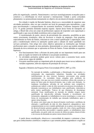 V Simpósio Internacional de Gestão de Negócios em Ambiente Portuário
                   Sustentabilidade de Negócios em Ambiente Portuário



pólos de organização, controle, financiamento e serviços tecnologicamente avançados para o
comércio e a distribuição no nível nacional e internacional. Cidade e porto coincidem
plenamente e se potencializam mutuamente no objetivo de um desenvolvimento sustentável.
        Em relação à região da Baixada Santista, observa-se a necessidade de organizar suas
atividades portuárias, uma vez que constitui um local de passagem para mercadorias, e que
gera movimentação e enriquecimento da economia brasileira. Conforme Junqueira (2002,
p.7): “A gestão portuária demanda resposta urgente. Apesar dessa forma de transporte ser
antiga, o Brasil não criou um corpo de profissionais capazes de responder com capacitação e
qualificação o que essa atividade econômica está a exigir do país”.
        A reestruturação do porto, através da privatização dos armazéns, possibilita ao país
maior crescimento econômico, além de favorecer a criação de empregos. Esta proposta,
especialmente no Porto de Santos, relaciona-se com a maior qualificação e capacitação, tanto
para a modernização relativa às operações quanto para a adoção de maior qualidade nos
serviços portuários. Este artigo tem como objetivo apresentar as instituições que formam
profissionais para a atuação na área portuária, demonstrando os cursos que podem atender a
demanda da nova estrutura que se apresenta no Porto de Santos. Foram adotadas as seguintes
hipóteses:
    • Um funcionamento forte e eficiente do porto pode ser um importante trunfo para um
        país ou região na tentativa de melhorar a sua posição econômica;
    • As atividades portuárias podem gerar novos valores para a economia local, assim
        como novas vagas de trabalho;
    • Um porto marítimo pode ser importante pólo de atração para trazer novas indústrias de
        variados segmentos, além de empresas de prestação de serviços.

       Segundo o Relatório da Pesquisa Porto-Universidade (IPAT, 2007, p.124):

                       No mercado de trabalho, a globalização, a liberalização dos mercados e a
                       estruturação das organizações industriais, baseadas nas atividades
                       multifuncionais de seus recursos humanos, provocaram uma grande
                       reestruturação. As sociedades foram atingidas pelo problema do
                       desemprego, visto que esse novo modelo econômico afetou não somente os
                       países de baixo grau de desenvolvimento, mas a todos sem distinção. As
                       mudanças tecnológicas, advindas de um ambiente mais competitivo,
                       acabaram por reduzir a mão de obra necessária no processo de produção. A
                       demanda concentrou-se nos trabalhadores mais qualificados, reduzindo-se
                       pelos menos qualificados. Trata-se do que chamamos de desemprego
                       estrutural. Essas modificações no mercado de trabalho exigem maior
                       qualificação da mão-de-obra utilizada, forçando o investimento em
                       treinamento, adaptando os trabalhadores às novas tecnologias e a uma nova
                       forma de reestruturação do trabalho que demanda trabalhadores aptos a
                       operar várias funções.
                       Os países com maior grau de desenvolvimento resolveram o problema da
                       educação e qualificação da mão de obra disponível, adequando-se mais
                       competentemente ao novo modelo globalizado; já os países com menor grau
                       de desenvolvimento geraram gargalos, tendo em vista a baixa qualificação
                       da sua mão-de-obra, provocando o seguinte quadro: os trabalhadores mais
                       qualificados, em geral, estão em excesso de oferta nos países desenvolvidos
                       e em excesso de demanda nos países menos desenvolvidos.

       A partir dessa consideração, observa-se a necessidade de mapear e estruturar a base
que gera conhecimentos científicos e empíricos e que somente podem engrandecer a região ao
                                                                                              329
 