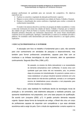 V Simpósio Internacional de Gestão de Negócios em Ambiente Portuário
                   Sustentabilidade de Negócios em Ambiente Portuário



preparar profissionais de qualidade para um mercado tão competitivo. Os objetivos
específicos são:
   • Explicar os conceitos e regulação da educação profissional e superior;
   • Mapear os cursos relativos à área portuária nas cidades de Santos, Cubatão e Guarujá;
   • Destacar a classificação dos cursos conforme a legislação para avaliar a extensão de
        conhecimento transmitido.

        O estudo é de natureza descritiva com base em pesquisa de dados secundários e visitas
a sítios das instituições de ensino das cidades de Santos, Cubatão e Guarujá, por se tratarem
das cidades em que o Porto de Santos se localiza. Foram analisados os cursos direcionados a
demanda portuária oferecidos nas instituições educacionais. Os cursos foram classificados
conforme níveis de qualificação, tipologia e identificados os relativos às entidades privadas e
públicas. Os resultados serão demonstrados por uma análise descritiva e em alguns pontos,
explicativa.


1 EDUCAÇÃO PROFISSIONAL E SUPERIOR

       A educação com foco no trabalho é fundamental para o país, não somente
para criar conhecimento em atividades de pesquisa e desenvolvimento, mas
também para formar profissionais competentes, capazes para lidar com as
incertezas e as ênfases tecnológicas do atual momento, além de aprenderem
continuamente. Segundo Silva Filho (1994, p.87):

                       No passado, os anseios da oferta (educadores) e as necessidades
                       da demanda (empresários) eram conflitantes. A escola única com
                       qualidade igual para todos não era necessária, pois, na primeira
                       etapa do processo de industrialização, foi possível a países como o
                       nosso estabelecer um parque industrial razoável contando com uma
                       base estreita de mão-de-obra qualificada, somada a um contingente
                       enorme de trabalhadores pouco educados e mal preparados para
                       enfrentar desafios mais complexos.


       Para o autor, esta realidade foi modificada devido às tecnologias novas de
produção e, tal comentário, está totalmente adequado a realidade portuária, que
apresenta trabalhadores mal preparados, com uma base pequena de qualificação.
De acordo com Junqueira (2002, p.7): A gestão portuária demanda resposta
urgente. Apesar dessa forma de transporte ser antiga, o Brasil não criou um corpo
de profissionais capazes de responder com competência o que essa atividade
econômica está a exigir do país. Com o intuito de regulamentar o ensino superior no

                                                                                           330
 