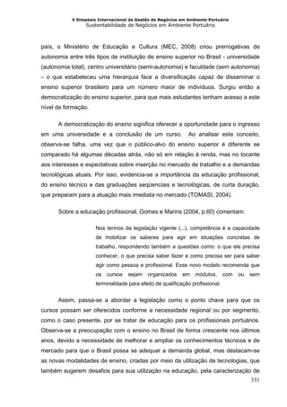 V Simpósio Internacional de Gestão de Negócios em Ambiente Portuário
                  Sustentabilidade de Negócios em Ambiente Portuário



país, o Ministério de Educação e Cultura (MEC, 2008) criou prerrogativas de
autonomia entre três tipos de instituição de ensino superior no Brasil - universidade
(autonomia total), centro universitário (semi-autonomia) e faculdade (sem autonomia)
– o que estabeleceu uma hierarquia face a diversificação capaz de disseminar o
ensino superior brasileiro para um número maior de indivíduos. Surgiu então a
democratização do ensino superior, para que mais estudantes tenham acesso a este
nível de formação.

      A democratização do ensino significa oferecer a oportunidade para o ingresso
em uma universidade e a conclusão de um curso.                Ao analisar este conceito,
observa-se falha, uma vez que o público-alvo do ensino superior é diferente se
comparado há algumas décadas atrás, não só em relação à renda, mas no tocante
aos interesses e expectativas sobre inserção no mercado de trabalho e a demandas
tecnológicas atuais. Por isso, evidencia-se a importância da educação profissional,
do ensino técnico e das graduações seqüenciais e tecnológicas, de curta duração,
que preparam para a atuação mais imediata no mercado (TOMASI, 2004).

      Sobre a educação profissional, Gomes e Marins (2004, p.60) comentam:

                      Nos termos da legislação vigente (...), competência é a capacidade
                      de mobilizar os saberes para agir em situações concretas de
                      trabalho, respondendo também a questões como: o que ele precisa
                      conhecer, o que precisa saber fazer e como precisa ser para saber
                      agir como pessoa e profissional. Esse novo modelo recomenda que
                      os   cursos   sejam   organizados     em   módulos,       com   ou   sem
                      terminalidade para efeito de qualificação profissional.


      Assim, passa-se a abordar a legislação como o ponto chave para que os
cursos possam ser oferecidos conforme a necessidade regional ou por segmento,
como o caso presente, por se tratar de educação para os profissionais portuários.
Observa-se a preocupação com o ensino no Brasil de forma crescente nos últimos
anos, devido a necessidade de melhorar e ampliar os conhecimentos técnicos e de
mercado para que o Brasil possa se adequar a demanda global, mas destacam-se
as novas modalidades de ensino, criadas por meio da utilização de tecnologias, que
também sugerem desafios para sua utilização na educação, pela caracterização de
                                                                                           331
 