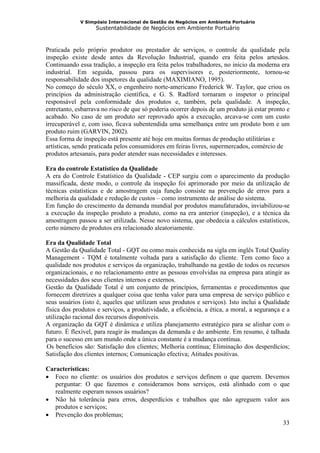 V Simpósio Internacional de Gestão de Negócios em Ambiente Portuário
                   Sustentabilidade de Negócios em Ambiente Portuário



Praticada pelo próprio produtor ou prestador de serviços, o controle da qualidade pela
inspeção existe desde antes da Revolução Industrial, quando era feita pelos artesãos.
Continuando essa tradição, a inspeção era feita pelos trabalhadores, no início da moderna era
industrial. Em seguida, passou para os supervisores e, posteriormente, tornou-se
responsabilidade dos inspetores da qualidade (MAXIMIANO, 1995).
No começo do século XX, o engenheiro norte-americano Frederick W. Taylor, que criou os
princípios da administração científica, e G. S. Radford tornaram o inspetor o principal
responsável pela conformidade dos produtos e, também, pela qualidade. A inspeção,
entretanto, esbarrava no risco de que só poderia ocorrer depois de um produto já estar pronto e
acabado. No caso de um produto ser reprovado após a execução, arcava-se com um custo
irrecuperável e, com isso, ficava subentendida uma semelhança entre um produto bom e um
produto ruim (GARVIN, 2002).
Essa forma de inspeção está presente até hoje em muitas formas de produção utilitárias e
artísticas, sendo praticada pelos consumidores em feiras livres, supermercados, comércio de
produtos artesanais, para poder atender suas necessidades e interesses.

Era do controle Estatístico da Qualidade
A era do Controle Estatístico da Qualidade - CEP surgiu com o aparecimento da produção
massificada, deste modo, o controle da inspeção foi aprimorado por meio da utilização de
técnicas estatísticas e de amostragem cuja função consiste na prevenção de erros para a
melhoria da qualidade e redução de custos – como instrumento de análise do sistema.
Em função do crescimento da demanda mundial por produtos manufaturados, inviabilizou-se
a execução da inspeção produto a produto, como na era anterior (inspeção), e a técnica da
amostragem passou a ser utilizada. Nesse novo sistema, que obedecia a cálculos estatísticos,
certo número de produtos era relacionado aleatoriamente.

Era da Qualidade Total
A Gestão da Qualidade Total - GQT ou como mais conhecida na sigla em inglês Total Quality
Management - TQM é totalmente voltada para a satisfação do cliente. Tem como foco a
qualidade nos produtos e serviços da organização, trabalhando na gestão de todos os recursos
organizacionais, e no relacionamento entre as pessoas envolvidas na empresa para atingir as
necessidades dos seus clientes internos e externos.
Gestão da Qualidade Total é um conjunto de princípios, ferramentas e procedimentos que
fornecem diretrizes a qualquer coisa que tenha valor para uma empresa de serviço público e
seus usuários (isto é, aqueles que utilizam seus produtos e serviços). Isto inclui a Qualidade
física dos produtos e serviços, a produtividade, a eficiência, a ética, a moral, a segurança e a
utilização racional dos recursos disponíveis.
A organização da GQT é dinâmica e utiliza planejamento estratégico para se alinhar com o
futuro. É flexível, para reagir às mudanças da demanda e do ambiente. Em resumo, é talhada
para o sucesso em um mundo onde a única constante é a mudança contínua.
Os benefícios são: Satisfação dos clientes; Melhoria contínua; Eliminação dos desperdícios;
29B




Satisfação dos clientes internos; Comunicação efectiva; Atitudes positivas.

Características:
• Foco no cliente: os usuários dos produtos e serviços definem o que querem. Devemos
   perguntar: O que fazemos e consideramos bons serviços, está alinhado com o que
   realmente esperam nossos usuários?
• Não há tolerância para erros, desperdícios e trabalhos que não agreguem valor aos
   produtos e serviços;
• Prevenção dos problemas;
                                                                                  33
 