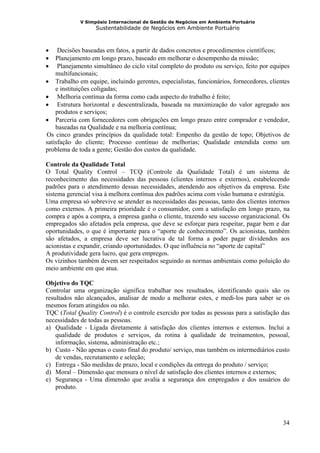 V Simpósio Internacional de Gestão de Negócios em Ambiente Portuário
                   Sustentabilidade de Negócios em Ambiente Portuário



•    Decisões baseadas em fatos, a partir de dados concretos e procedimentos científicos;
•   Planejamento em longo prazo, baseado em melhorar o desempenho da missão;
•    Planejamento simultâneo do ciclo vital completo do produto ou serviço, feito por equipes
    multifuncionais;
• Trabalho em equipe, incluindo gerentes, especialistas, funcionários, fornecedores, clientes
    e instituições coligadas;
• Melhoria contínua da forma como cada aspecto do trabalho é feito;
• Estrutura horizontal e descentralizada, baseada na maximização do valor agregado aos
    produtos e serviços;
• Parceria com fornecedores com obrigações em longo prazo entre comprador e vendedor,
    baseadas na Qualidade e na melhoria contínua;
Os cinco grandes princípios da qualidade total: Empenho da gestão de topo; Objetivos de
30B




satisfação do cliente; Processo contínuo de melhorias; Qualidade entendida como um
problema de toda a gente; Gestão dos custos da qualidade.

Controle da Qualidade Total
O Total Quality Control – TCQ (Controle da Qualidade Total) é um sistema de
reconhecimento das necessidades das pessoas (clientes internos e externos), estabelecendo
padrões para o atendimento dessas necessidades, atendendo aos objetivos da empresa. Este
sistema gerencial visa à melhora contínua dos padrões acima com visão humana e estratégia.
Uma empresa só sobrevive se atender as necessidades das pessoas, tanto dos clientes internos
como externos. A primeira prioridade é o consumidor, com a satisfação em longo prazo, na
compra e após a compra, a empresa ganha o cliente, trazendo seu sucesso organizacional. Os
empregados são afetados pela empresa, que deve se esforçar para respeitar, pagar bem e dar
oportunidades, o que é importante para o “aporte de conhecimento”. Os acionistas, também
são afetados, a empresa deve ser lucrativa de tal forma a poder pagar dividendos aos
acionistas e expandir, criando oportunidades. O que influência no “aporte de capital”
A produtividade gera lucro, que gera empregos.
Os vizinhos também devem ser respeitados seguindo as normas ambientais como poluição do
meio ambiente em que atua.

Objetivo do TQC
Controlar uma organização significa trabalhar nos resultados, identificando quais são os
resultados não alcançados, analisar de modo a melhorar estes, e medi-los para saber se os
mesmos foram atingidos ou não.
TQC (Total Quality Control) é o controle exercido por todas as pessoas para a satisfação das
necessidades de todas as pessoas.
a) Qualidade - Ligada diretamente à satisfação dos clientes internos e externos. Inclui a
    qualidade de produtos e serviços, da rotina à qualidade de treinamentos, pessoal,
    informação, sistema, administração etc.;
b) Custo - Não apenas o custo final do produto/ serviço, mas também os intermediários custo
    de vendas, recrutamento e seleção;
c) Entrega - São medidas de prazo, local e condições da entrega do produto / serviço;
d) Moral – Dimensão que mensura o nível de satisfação dos clientes internos e externos;
e) Segurança - Uma dimensão que avalia a segurança dos empregados e dos usuários do
    produto.




                                                                                          34
 
