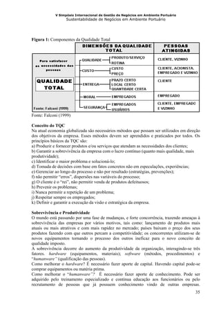 V Simpósio Internacional de Gestão de Negócios em Ambiente Portuário
                  Sustentabilidade de Negócios em Ambiente Portuário




Figura 1: Componentes da Qualidade Total




Fonte: Falconi (1999)

Conceito do TQC
Na atual economia globalizada são necessários métodos que possam ser utilizados em direção
dos objetivos da empresa. Esses métodos devem ser aprendidos e praticados por todos. Os
princípios básicos da TQC são:
a) Produzir e fornecer produtos e/ou serviços que atendam as necessidades dos clientes;
b) Garantir a sobrevivência da empresa com o lucro contínuo (quanto mais qualidade, mais
produtividade);
c) Identificar o maior problema e solucioná-lo;
d) Tomada de decisões com base em fatos concretos não em especulações, experiências;
e) Gerenciar ao longo do processo e não por resultado (estratégias, prevenções);
f) não permitir “erros”, dispersões nas variáveis do processo;
g) O cliente é o “rei”, não permitir venda de produtos defeituosos;
h) Prevenir os problemas;
i) Nunca permitir a repetição de um problema;
j) Respeitar sempre os empregados;
k) Definir e garantir a execução da visão e estratégica da empresa.

Sobrevivência e Produtividade
O mundo está passando por uma fase de mudanças, e forte concorrência, trazendo ameaças à
sobrevivência das empresas por vários motivos, tais como: lançamento de produtos mais
atuais ou mais atrativos e com mais rapidez no mercado; países baixam o preço dos seus
produtos fazendo com que outros percam a competitividade; os concorrentes utilizam-se de
novos equipamentos tornando o processo dos outros ineficaz para o novo conceito de
qualidade imposto.
A sobrevivência decorre do aumento da produtividade da organização, interagindo-se três
fatores. hardware (equipamentos, materiais); software (métodos, procedimentos) e
“humanware” (qualificação das pessoas).
Como melhorar o hardware? É necessário fazer aporte de capital. Havendo capital pode-se
comprar equipamentos ou matéria prima.
Como melhorar o “humanware”? É necessário fazer aporte de conhecimento. Pode ser
adquirido pelo treinamento especializado e contínua educação aos funcionários ou pelo
recrutamento de pessoas que já possuem conhecimento vindo de outras empresas.
                                                                                       35
 