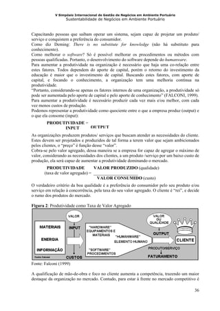 V Simpósio Internacional de Gestão de Negócios em Ambiente Portuário
                   Sustentabilidade de Negócios em Ambiente Portuário



Capacitando pessoas que saibam operar um sistema, sejam capaz de projetar um produto/
serviço e conquistem a preferência do consumidor.
Como diz Deming: There is no substitute for knowledge (não há substituto para
conhecimento).
Como melhorar o software? Só é possível melhorar os procedimentos ou métodos com
pessoas qualificadas. Portanto, o desenvolvimento do software depende do humanware.
Para aumentar a produtividade na organização é necessário que haja uma co-relação entre
estes fatores. Todos dependem do aporte de capital, porém o retorno do investimento da
educação é maior que o investimento de capital. Buscando estes fatores, com aporte de
capital, e focando o conhecimento, a organização tem uma melhoria contínua na
produtividade.
“Portanto, considerando-se apenas os fatores internos de uma organização, a produtividade só
pode ser aumentada pelo aporte de capital e pelo aporte de conhecimento” (FALCONI, 1999).
Para aumentar a produtividade é necessário produzir cada vez mais e/ou melhor, com cada
vez menos custos de produção.
Podemos representar a produtividade como quociente entre o que a empresa produz (output) e
o que ela consome (input):
        PRODUTIVIDADE = _________
              INPUT      OUTPUT
As organizações produzem produtos/ serviços que buscam atender as necessidades do cliente.
Estes devem ser projetados e produzidos de tal forma a terem valor que sejam ambicionados
pelos clientes, o “preço” é função desse “valor”.
Cobra-se pelo valor agregado, dessa maneira se a empresa for capaz de agregar o máximo de
valor, considerando as necessidades dos clientes, a um produto /serviço por um baixo custo de
produção, ela será capaz de aumentar a produtividade dominando o mercado.
         PRODUTIVIDADE            VALOR PRODUZIDO (qualidade)
       (taxa de valor agregado) = ____________________
                                    VALOR CONSUMIDO (custo)
O verdadeiro critério da boa qualidade é a preferência do consumidor pelo seu produto e/ou
serviço em relação à concorrência, pela taxa do seu valor agregado. O cliente é “rei”, e decide
o rumo dos produtos do mercado.

Figura 2: Produtividade como Taxa de Valor Agregado




Fonte: Falconi (1999)

A qualificação de mão-de-obra e foco no cliente aumenta a competência, trazendo um maior
destaque da organização no mercado. Contudo, para estar à frente no mercado competitivo é

                                                                                            36
 