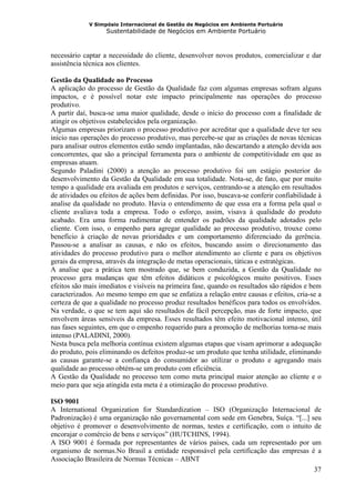 V Simpósio Internacional de Gestão de Negócios em Ambiente Portuário
                   Sustentabilidade de Negócios em Ambiente Portuário



necessário captar a necessidade do cliente, desenvolver novos produtos, comercializar e dar
assistência técnica aos clientes.

Gestão da Qualidade no Processo
A aplicação do processo de Gestão da Qualidade faz com algumas empresas sofram alguns
impactos, e é possível notar este impacto principalmente nas operações do processo
produtivo.
A partir daí, busca-se uma maior qualidade, desde o início do processo com a finalidade de
atingir os objetivos estabelecidos pela organização.
Algumas empresas priorizam o processo produtivo por acreditar que a qualidade deve ter seu
início nas operações do processo produtivo, mas percebe-se que as criações de novas técnicas
para analisar outros elementos estão sendo implantadas, não descartando a atenção devida aos
concorrentes, que são a principal ferramenta para o ambiente de competitividade em que as
empresas atuam.
Segundo Paladini (2000) a atenção ao processo produtivo foi um estágio posterior do
desenvolvimento da Gestão da Qualidade em sua totalidade. Nota-se, de fato, que por muito
tempo a qualidade era avaliada em produtos e serviços, centrando-se a atenção em resultados
de atividades ou efeitos de ações bem definidas. Por isso, buscava-se conferir confiabilidade à
analise da qualidade no produto. Havia o entendimento de que essa era a forma pela qual o
cliente avaliava toda a empresa. Todo o esforço, assim, visava à qualidade do produto
acabado. Era uma forma rudimentar de entender os padrões da qualidade adotados pelo
cliente. Com isso, o empenho para agregar qualidade ao processo produtivo, trouxe como
benefício à criação de novas prioridades e um comportamento diferenciado da gerência.
Passou-se a analisar as causas, e não os efeitos, buscando assim o direcionamento das
atividades do processo produtivo para o melhor atendimento ao cliente e para os objetivos
gerais da empresa, através da integração de metas operacionais, táticas e estratégicas.
A analise que a prática tem mostrado que, se bem conduzida, a Gestão da Qualidade no
processo gera mudanças que têm efeitos didáticos e psicológicos muito positivos. Esses
efeitos são mais imediatos e visíveis na primeira fase, quando os resultados são rápidos e bem
caracterizados. Ao mesmo tempo em que se enfatiza a relação entre causas e efeitos, cria-se a
certeza de que a qualidade no processo produz resultados benéficos para todos os envolvidos.
Na verdade, o que se tem aqui são resultados de fácil percepção, mas de forte impacto, que
envolvem áreas sensíveis da empresa. Esses resultados têm efeito motivacional intenso, útil
nas fases seguintes, em que o empenho requerido para a promoção de melhorias torna-se mais
intenso (PALADINI, 2000).
Nesta busca pela melhoria contínua existem algumas etapas que visam aprimorar a adequação
do produto, pois eliminando os defeitos produz-se um produto que tenha utilidade, eliminando
as causas garante-se a confiança do consumidor ao utilizar o produto e agregando mais
qualidade ao processo obtém-se um produto com eficiência.
A Gestão da Qualidade no processo tem como meta principal maior atenção ao cliente e o
meio para que seja atingida esta meta é a otimização do processo produtivo.

ISO 9001
A International Organization for Standardization – ISO (Organização Internacional de
Padronização) é uma organização não governamental com sede em Genebra, Suíça. “[...] seu
objetivo é promover o desenvolvimento de normas, testes e certificação, com o intuito de
encorajar o comércio de bens e serviços” (HUTCHINS, 1994).
A ISO 9001 é formada por representantes de vários países, cada um representado por um
organismo de normas.No Brasil a entidade responsável pela certificação das empresas é a
Associação Brasileira de Normas Técnicas – ABNT
                                                                                      37
 