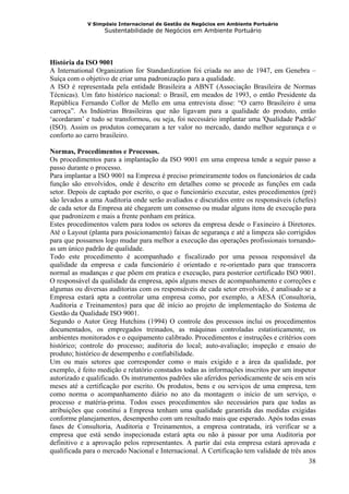 V Simpósio Internacional de Gestão de Negócios em Ambiente Portuário
                   Sustentabilidade de Negócios em Ambiente Portuário




História da ISO 9001
A International Organization for Standardization foi criada no ano de 1947, em Genebra –
Suíça com o objetivo de criar uma padronização para a qualidade.
A ISO é representada pela entidade Brasileira a ABNT (Associação Brasileira de Normas
Técnicas). Um fato histórico nacional: o Brasil, em meados de 1993, o então Presidente da
República Fernando Collor de Mello em uma entrevista disse: “O carro Brasileiro é uma
carroça”. As Indústrias Brasileiras que não ligavam para a qualidade do produto, então
‘acordaram’ e tudo se transformou, ou seja, foi necessário implantar uma 'Qualidade Padrão'
(ISO). Assim os produtos começaram a ter valor no mercado, dando melhor segurança e o
conforto ao carro brasileiro.

Normas, Procedimentos e Processos.
Os procedimentos para a implantação da ISO 9001 em uma empresa tende a seguir passo a
passo durante o processo.
Para implantar a ISO 9001 na Empresa é preciso primeiramente todos os funcionários de cada
função são envolvidos, onde é descrito em detalhes como se procede as funções em cada
setor. Depois de captado por escrito, o que o funcionário executar, estes procedimentos (pré)
são levados a uma Auditoria onde serão avaliados e discutidos entre os responsáveis (chefes)
de cada setor da Empresa até chegarem um consenso ou mudar alguns itens de execução para
que padronizem e mais a frente ponham em prática.
Estes procedimentos valem para todos os setores da empresa desde o Faxineiro à Diretores.
Até o Layout (planta para posicionamento) faixas de segurança e até a limpeza são corrigidos
para que possamos logo mudar para melhor a execução das operações profissionais tornando-
as um único padrão de qualidade.
Todo este procedimento é acompanhado e fiscalizado por uma pessoa responsável da
qualidade da empresa e cada funcionário é orientado e re-orientado para que transcorra
normal as mudanças e que põem em pratica e execução, para posterior certificado ISO 9001.
O responsável da qualidade da empresa, após alguns meses de acompanhamento e correções e
algumas ou diversas auditorias com os responsáveis de cada setor envolvido, é analisado se a
Empresa estará apta a controlar uma empresa como, por exemplo, a AESA (Consultoria,
Auditoria e Treinamentos) para que dê início ao projeto de implementação do Sistema de
Gestão da Qualidade ISO 9001.
Segundo o Autor Greg Hutchins (1994) O controle dos processos inclui os procedimentos
documentados, os empregados treinados, as máquinas controladas estatisticamente, os
ambientes monitorados e o equipamento calibrado. Procedimentos e instruções e critérios com
histórico; controle do processo; auditoria do local; auto-avaliação; inspeção e ensaio do
produto; histórico de desempenho e confiabilidade.
Um ou mais setores que corresponder como o mais exigido e a área da qualidade, por
exemplo, é feito medição e relatório constados todas as informações inscritos por um inspetor
autorizado e qualificado. Os instrumentos padrões são aferidos periodicamente de seis em seis
meses até a certificação por escrito. Os produtos, bens e ou serviços de uma empresa, tem
como norma o acompanhamento diário no ato da montagem o início de um serviço, o
processo e matéria-prima. Todos esses procedimentos são necessários para que todas as
atribuições que constitui a Empresa tenham uma qualidade garantida das medidas exigidas
conforme planejamentos, desempenho com um resultado mais que esperado. Após todas essas
fases de Consultoria, Auditoria e Treinamentos, a empresa contratada, irá verificar se a
empresa que está sendo inspecionada estará apta ou não à passar por uma Auditoria por
definitivo e a aprovação pelos representantes. A partir daí esta empresa estará aprovada e
qualificada para o mercado Nacional e Internacional. A Certificação tem validade de três anos
                                                                                           38
 