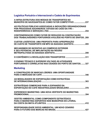 Logística Portuária e Internacional e Cadeia de Suprimentos
A INFRA-ESTRUTURA DOS MODAIS DE TRANSPORTES NO
U




MUNICÍPIO DE NAVEGANTES-SC COMO FATOR COMPETITIVO ....................237                       U




AS POLÍTICAS PÚBLICAS ASSOCIADAS A INOVAÇÕES ORGANIZACIONAIS
U




POR PROCESSOS ADUANEIROS: ESTUDO DE CASO DA ITRI –
RODOFERROVIA E SERVIÇOS LTDA .................................................................254
                                                      U




CONTEINERIZAÇÃO COMO FATOR DE REDUÇÃO DA CONTRATAÇÃO
U




DOS TRABALHADORES PORTUÁRIOS AVULSOS NO PORTO DE SANTOS ..269                                               U




CUSTOS LOGÍSTICOS: UMA PROPOSTA PARA APROPRIAÇÃO
U




DE CUSTO DE TRANSPORTE EM MPE DA BAIXADA SANTISTA .....................285                  U




MECANISMOS DE INCENTIVO AO COMÉRCIO EXTERIOR
U




E SEU POTENCIAL DE IMPLANTAÇÃO NA REGIÃO
METROPOLITANA DA BAIXADA SANTISTA .......................................................299
                                                               U




O CONTÊINER E A REVOLUÇÃO DOS TRANSPORTES ...................................311
U                                                                              U




O ENSINO TÉCNICO E SUPERIOR VOLTADO ÀS ATIVIDADES
U




PORTUÁRIAS E CORRELATAS NAS CIDADES DO PORTO DE SANTOS. .......327                                      U




Marketing
A CONSTRUÇÃO DE MARCAS LÍDERES: UMA OPORTUNIDADE
U




PARA O MERCADO DE CAFÉ ..............................................................................346
                                              U




AS MODALIDADES DE EXPORTAÇÃO COMO ESTRATÉGIA
U




DE INTERNACIONALIZAÇÃO ...............................................................................363
                                          U




ESTRATÉGIAS COMERCIAIS PARA A EXPANSÃO DA
U




EXPORTAÇÃO DO CAFÉ INDUSTRIALIZADO BRASILEIRO .............................378       U




EXPERIENCE MARKETING: UMA NOVA VERTENTE DO MARKETING
U




PROMOCIONAL .....................................................................................................394
                       U




GESTÃO AMBIENTAL COMO COMPONENTE ESTRATÉGICO
U




PARA O MARKETING ESPORTIVO NOS MUNICÍPIOS DO LITORAL
DA COSTA DA MATA ATLÂNTICA. .....................................................................412
                                                  U




RESPONSABILIDADE SOCIO AMBIENTAL: UM NOVO CENÁRIO
U




PARA O FUTURO DAS MARCAS NO BRASIL ....................................................427
                                                                   U
 